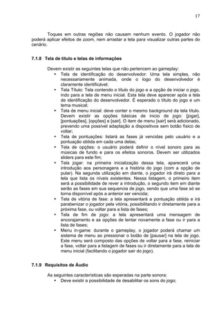                                                                               17	
  



        Toques em outras regiões não causam nenhum evento. O jogador não
poderá aplicar efeitos de zoom, nem arrastar a tela para visualizar outras partes do
cenário.


7.1.8 Tela de título e telas de informações

       Devem existir as seguintes telas que não pertencem ao gameplay:
         • Tela de identificação do desenvolvedor: Uma tela simples, não
            necessariamente animada, onde o logo do desenvolvedor é
            claramente identificável;
         • Tela Título: Tela contendo o título do jogo e a opção de iniciar o jogo,
            indo para a tela de menu inicial. Esta tela deve aparecer após a tela
            de identificação do desenvolvedor. É esperado o título do jogo e um
            tema musical;
         • Tela de menu inicial: deve conter o mesmo background da tela título.
            Devem existir as opções básicas de inicio de jogo: [jogar],
            [pontuações], [opções] e [sair]. O item de menu [sair] será adicionado,
            prevendo uma possível adaptação a dispositivos sem botão físico de
            voltar;
         • Tela de pontuações: listará as fases já vencidas pelo usuário e a
            pontuação obtida em cada uma delas;
         • Tela de opções: o usuário poderá definir o nível sonoro para as
            músicas de fundo e para os efeitos sonoros. Devem ser utilizados
            sliders para este fim;
         • Tela jogar: na primeira inicialização dessa tela, aparecerá uma
            introdução aos personagens e a história do jogo (com a opção de
            pular). Na segunda utilização em diante, o jogador irá direto para a
            tela que lista os níveis existentes. Nessa listagem, o primeiro item
            será a possibilidade de rever a introdução, o segundo item em diante
            serão as fases em sua sequencia de jogo, sendo que uma fase só se
            torna disponível após a anterior ser vencida;
         • Tela de vitória de fase: a tela apresentará a pontuação obtida e irá
            parabenizar o jogador pela vitória, possibilitando ir diretamente para a
            próxima fase, ou voltar para a lista de fases;
         • Tela de fim de jogo: a tela apresentará uma mensagem de
            encorajamento e as opções de tentar novamente a fase ou ir para a
            lista de fases;
         • Menu in-game: durante o gameplay, o jogador poderá chamar um
            sistema de menu ao pressionar o botão de [pausar] na tela de jogo.
            Este menu será composto das opções de voltar para a fase, reiniciar
            a fase, voltar para a listagem de fases ou ir diretamente para a tela de
            menu inicial (facilitando o jogador sair do jogo).


7.1.9 Requisitos de Áudio

       As seguintes características são esperadas na parte sonora:
          • Deve existir a possibilidade de desabilitar os sons do jogo;
 