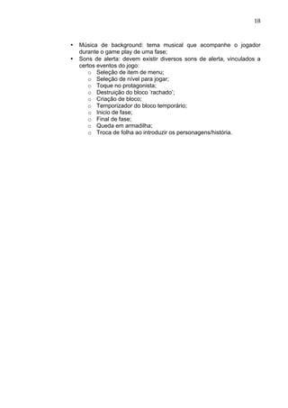                                                                        18	
  



       •   Música de background: tema musical que acompanhe o jogador
           durante o game play de uma fase;
       •   Sons de alerta: devem existir diversos sons de alerta, vinculados a
           certos eventos do jogo:
              o Seleção de item de menu;
              o Seleção de nível para jogar;
              o Toque no protagonista;
              o Destruição do bloco ’rachado’;
              o Criação de bloco;
              o Temporizador do bloco temporário;
              o Inicio de fase;
              o Final de fase;
              o Queda em armadilha;
              o Troca de folha ao introduzir os personagens/história.
 