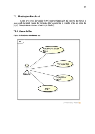                                                                          19	
  




7.2 Modelagem Funcional

         Estão presentes os Casos de Uso (para modelagem do sistema de menus e
uso geral do jogo), mapa de transição (demonstrando a relação entre as telas do
jogo), diagramas de classes e backlogs (Sprint).


7.2.1 Casos de Uso

Figura 2 - Diagrama de caso de uso
 