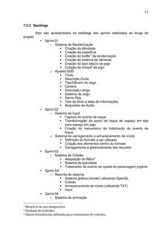                                                                                                                                                                                                                                 21	
  



7.2.3 Backlogs

                               Aqui são apresentados os backlogs dos sprints realizados ao longo do
projeto.
                                            •             Sprint 01
                                                             o Sistema de Renderização
                                                                    § Criação da Atividade
                                                                    § Criação da superfície
                                                                    § Criação do buffer1 de renderização
                                                                    § Criação do sistema de câmeras
                                                                    § Criação do laço básico de jogo
                                                                    § Criação do thread2 de jogo
                                                             o Ajustes GDD
                                                                    § Título
                                                                    § Descrição Curta
                                                                    § Tipo/Gênero do Jogo
                                                                    § Cenário
                                                                    § Descrição Longa
                                                                    § Sistema de Jogo
                                                                    § Game Play
                                                                    § Tela de título e telas de informações
                                                                    § Requisitos de Áudio
                                            •             Sprint 02
                                                             o Sistema de Input
                                                                    § Captura do evento de toque
                                                                    § Transformação do ponto de toque de espaço em tela
                                                                       para espaço em jogo
                                                                    § Criação do mecanismo de tratamento do evento de
                                                                       toque
                                                             o Sistema de carregamento e armazenamento de níveis
                                                                    § Definição do formato a ser utilizado
                                                                    § Criação dos elementos dentro do formato
                                                                    § Carregamento e gerenciamento dos recursos
                                            •             Sprint 03
                                                             o Sistema de Colisão
                                                                    § Adaptação do BBox3
                                                                    § Sistema de gravidade
                                                                    § Tratamento do evento de queda do personagem jogável
                                            •             Sprint XX
                                                             o Rescrita do sistema
                                                                    § Sistema gráfico (render) utilizando OpenGL
                                                                    § Colisão
                                                                    § Armazenamento de níveis (utilizando TXT)
                                                                    § Input
                                            •             Sprint 04
                                                             o Sistema de animação
	
  	
  	
  	
  	
  	
  	
  	
  	
  	
  	
  	
  	
  	
  	
  	
  	
  	
  	
  	
  	
  	
  	
  	
  	
  	
  	
  	
  	
  	
  	
  	
  	
  	
  	
  	
  	
  	
  	
  	
  	
  	
  	
  	
  	
  	
  	
  	
  	
  	
  	
  	
  	
  	
  	
  	
  
1	
  Memória	
  de	
  uso	
  temporário.	
  
2	
  Unidade	
  de	
  trabalho.	
  
3	
  Classe	
  inicialmente	
  utilizada	
  para	
  tratamento	
  de	
  colisões.	
  
 