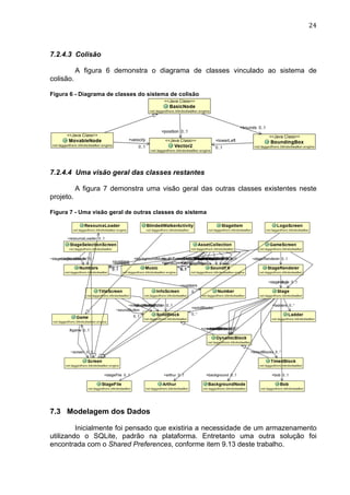                                                                              24	
  



7.2.4.3 Colisão

           A figura 6 demonstra o diagrama de classes vinculado ao sistema de
colisão.

Figura 6 - Diagrama de classes do sistema de colisão




7.2.4.4 Uma visão geral das classes restantes

           A figura 7 demonstra uma visão geral das outras classes existentes neste
projeto.

Figura 7 - Uma visão geral de outras classes do sistema	
  




7.3 Modelagem dos Dados

         Inicialmente foi pensado que existiria a necessidade de um armazenamento
utilizando o SQLite, padrão na plataforma. Entretanto uma outra solução foi
encontrada com o Shared Preferences, conforme item 9.13 deste trabalho.
 