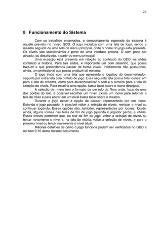                                                                                26	
  




8 Funcionamento do Sistema
         Com os trabalhos encerrados, o comportamento esperado do sistema é
aquele previsto no nosso GDD. O jogo inicializa com uma tela de logo, sendo a
mesma seguida de uma tela de menu principal, onde o nome do jogo esta presente.
Os níveis são selecionáveis a partir de uma interface própria. O som pode ser
ativado, ou desativado, a partir do menu principal.
         Uma exceção está presente em relação ao conteúdo do GDD: os slides
contando a história. Para tais slides, é importante um bom desenho, que possa
traduzir o que pretendemos passar de forma visual. Infelizmente não possuímos,
ainda, um profissional que possa produzir tal material.
         O jogo inicia com uma tela que apresenta o logotipo do desenvolvedor,
seguida por outra tela com o título do jogo. Essa segunda tela possui três ícones: um
para a tela de créditos, outro para ativar/desativar o som e o terceiro para a tela de
seleção de níveis. Para escolhe uma opção, basta tocar sobre o ícone desejado.
         A seleção de níveis tem o formato de um rolo de filme onde, tocando uma
das pontas do rolo, é possível escolher um nível. Existe um ícone para retornar a
tela de título e para entrar em um nível basta tocar sobre o mesmo.
         Durante o jogo existe a opção de pausar, representada por um ícone.
Estando o jogo pausado, é possível voltar a seleção de níveis, reiniciar o nível ou
continuar jogando. Essas opções são, também, representadas por ícones. Existe,
ainda, alguns ícones nas telas de fim de jogo (quando o jogador perde) e vitória.
Esses ícones permitem que, na tela de fim de jogo, voltar a seleção de níveis ou
tentar novamente o nível e, na tela de vitória, voltar a seleção de níveis, ir para o
próximo nível ou tentar novamente o nível atual.
         Maiores detalhes de como o jogo funciona podem ser verificados no GDD e
no item 9.10 deste mesmo documento.
 