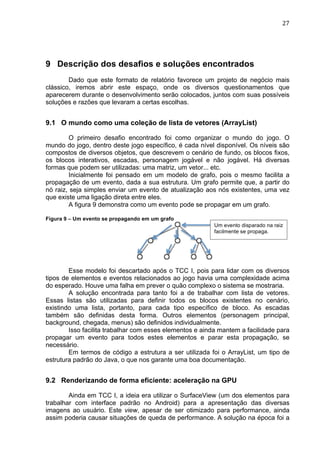                                                                                  27	
  




9 Descrição dos desafios e soluções encontrados
        Dado que este formato de relatório favorece um projeto de negócio mais
clássico, iremos abrir este espaço, onde os diversos questionamentos que
aparecerem durante o desenvolvimento serão colocados, juntos com suas possíveis
soluções e razões que levaram a certas escolhas.


9.1 O mundo como uma coleção de lista de vetores (ArrayList)

        O primeiro desafio encontrado foi como organizar o mundo do jogo. O
mundo do jogo, dentro deste jogo específico, é cada nível disponível. Os níveis são
compostos de diversos objetos, que descrevem o cenário de fundo, os blocos fixos,
os blocos interativos, escadas, personagem jogável e não jogável. Há diversas
formas que podem ser utilizadas: uma matriz, um vetor... etc.
        Inicialmente foi pensado em um modelo de grafo, pois o mesmo facilita a
propagação de um evento, dada a sua estrutura. Um grafo permite que, a partir do
nó raiz, seja simples enviar um evento de atualização aos nós existentes, uma vez
que existe uma ligação direta entre eles.
        A figura 9 demonstra como um evento pode se propagar em um grafo.

Figura 9 – Um evento se propagando em um grafo
                                                          Um evento disparado na raiz
                                                          facilmente se propaga.




        Esse modelo foi descartado após o TCC I, pois para lidar com os diversos
tipos de elementos e eventos relacionados ao jogo havia uma complexidade acima
do esperado. Houve uma falha em prever o quão complexo o sistema se mostraria.
        A solução encontrada para tanto foi a de trabalhar com lista de vetores.
Essas listas são utilizadas para definir todos os blocos existentes no cenário,
existindo uma lista, portanto, para cada tipo específico de bloco. As escadas
também são definidas desta forma. Outros elementos (personagem principal,
background, chegada, menus) são definidos individualmente.
        Isso facilita trabalhar com esses elementos e ainda mantem a facilidade para
propagar um evento para todos estes elementos e parar esta propagação, se
necessário.
        Em termos de código a estrutura a ser utilizada foi o ArrayList, um tipo de
estrutura padrão do Java, o que nos garante uma boa documentação.


9.2 Renderizando de forma eficiente: aceleração na GPU

        Ainda em TCC I, a ideia era utilizar o SurfaceView (um dos elementos para
trabalhar com interface padrão no Android) para a apresentação das diversas
imagens ao usuário. Este view, apesar de ser otimizado para performance, ainda
assim poderia causar situações de queda de performance. A solução na época foi a
 