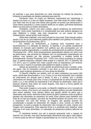                                                                                 28	
  



de restringir o que seria desenhado em cada chamada do método de desenhar,
limitando a quantidade de trabalho realizada para este fim.
         Pensando nisso, foi criado um elemento responsável por representar o
espaço nos eixos x e y que um objeto ocupasse. Com este intuito foi criado o BBox,
que nada mais era do que uma classe para guardar os pontos que demarcavam o
canto inferior esquerdo e o canto superior direito de um objeto, permitindo facilmente
definir sua área para os testes necessários.
         Entretanto, mesmo com esse cuidado, alguns problemas de performance
ocorriam. Outro ponto importante é a complexidade que este sistema agregava ao
jogo. Refatorar o código, seja para reorganizar, ou por causa de novas
características, estava sendo muito custoso.
         Dada essa realidade, uma outra solução foi procurada. Esta solução acabou
sendo o uso de um outro elemento padrão para trabalhar com gráficos no Android: o
GLSurfaceView (GLSurfaceView, 2011).
         Em relação ao SurfaceView, a mudança mais importante para o
GLSurfaceView é a utilização de OpenGL. O OpenGL é um padrão amplamente
utilizado no mercado para trabalhar com gráficos que são processados por um
dispositivo gráfico especializado, a unidade de processamento de gráficos (Graphics
Processing Unit – GPU). Este processamento especializado oferece um outro nível
de performance, não somente por trabalhar com um processador especializado em
gráficos, mas também por não precisar compartilhar a unidade central de
processamento (Central Processing Unit – CPU) com outros processos do próprio
jogo. O padrão específico utilizado neste projeto é o OpenGL ES 1.0 (OpenGL ES
1.0, 2011), que é o padrão com maior suporte entre os dispositivos com Android,
uma vez que o mesmo é suportado pela plataforma desde a versão 1.0.
         Apesar de apresentar um novo padrão de performance para o projeto, onde,
até agora, não foi necessário controlar o que deve ou não ser apresentado ao
usuário, essa mudança apresentou um novo grupo de desafios.
         O OpenGL trabalha, por padrão, com um plano cartesiano que possui três
eixos, sendo eles denominados x, y e z. O eixo x é um eixo horizontal, com o sentido
de crescimento em direção para a direita. O eixo y é vertical, com o sentido
crescimento em direção para cima. O eixo z é perpendicular ao plano formado pelos
eixos x e y, e seu sentido de crescimento é em direção ao observador. Claro que é
possível observar esse plano de outros ângulos, mas esta é a forma padrão de
trabalhar com os mesmos.
         Para exibir imagens a uma saída, no OpenGL trabalha-se com o conceito de
câmeras e cenas. Uma cena é um conjunto de objetos gráficos que são trabalhados
para serem exibidos. Uma câmera define que espaço dentro do plano que o
observador está vendo, definindo limites dentro do plano cartesiano onde os gráficos
gerados são retornados ao dispositivo de saída. Essa câmera pode trabalhar com
mais de um tipo de projeção, que deve ser escolhida também de acordo com o que
é necessário. Em uma das formas, as imagens são geradas levando em
consideração a posição do observador em relação a cena, criando um efeito de
perspectiva, na outra a posição do observador não é levada em conta, criando uma
imagem sem perspectiva. Esta segunda forma é a escolhida para trabalhar neste
jogo que é em duas dimensões, e a aplicação de perspectiva poderia deformar as
imagens.
         É importante lembrar que até é possível apresentar todo o espaço do
OpenGL em uma tela, mas essa representação dificilmente teria algum valor prático,
o mesmo pode ser dito em relação a apresentação de um nível de uma só vez. Para
 