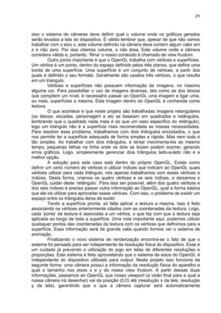                                                                                  29	
  



isso o sistema de câmeras deve definir qual o volume onde os gráficos gerados
serão levados a tela do dispositivo. É válido lembrar que, apesar de que não vamos
trabalhar com o eixo z, este volume definido na câmera deve contem algum valor em
z e não zero. Por isso citamos volume, e não área. Este volume onde a câmera
considera válido e, portanto, ‘filma’ o nosso conteúdo é chamado de view frustum.
         Outro ponto importante é que o OpenGL trabalha com vértices e superfícies.
Um vértice é um ponto, dentro do espaço definido pelos três planos, que define uma
borda de uma superfície. Uma superfície é um conjunto de vértices, a partir dos
quais é definido o seu formato. Geralmente são usados três vértices, o que resulta
em um triangulo.
         Vértices e superfícies não possuem informação de imagens, no máximo
alguma cor. Para possibilitar o uso de imagens diversas, tais como as dos blocos
que compõem um nível, é necessário passar ao OpenGL uma imagem e ligar uma,
ou mais, superfícies a mesma. Esta imagem dentro do OpenGL é conhecida como
textura.
         O que acontece é que neste projeto são trabalhadas imagens retangulares
(os blocos, escadas, personagem e etc se baseiam em quadrados e retângulos,
lembrando que o quadrado nada mais é do que um caso específico do retângulo),
logo um triangulo não é a superfície mais recomendada as nossas necessidades.
Para resolver esse problema, trabalhamos com dois triângulos encostados, o que
nos permite ter a superfície adequada de forma simples e rápida. Mas nem tudo é
tão simples. Ao trabalhar com dois triângulos, e tentar movimenta-los ao mesmo
tempo, pequenas falhas na linha onde os dois se tocam podem ocorrer, gerando
erros gráficos. Logo, simplesmente gerenciar dois triângulos lado-a-lado não é a
melhor opção.
         A solução para este caso está dentro do próprio OpenGL. Existe como
definir um certo número de vértices e utilizar índices que indicam ao OpenGL quais
vértices utilizar para cada triângulo, nós apenas trabalhamos com esses vértices e
índices. Desta forma, criamos os quatro vértices e os seis índices, e deixamos o
OpenGL cuidar deste ‘retângulo’. Para isso ser possível, além dos quatro vértices e
dos seis índices é preciso passar outra informação ao OpenGL, qual a forma básica
que ele irá utilizar para aproveitar esses vértices. Com isso, o problema de existir um
espaço entre os triângulos deixa de existir.
         Tendo a superfície pronta, só falta aplicar a textura a mesma. Isso é feito
associando os vértices anteriormente citados com as coordenadas da textura. Logo,
cada ‘ponta’ da textura é associada a um vértice, o que faz com que a textura seja
aplicada ao longo de toda a superfície. Uma nota importante aqui, podemos utilizar
quaisquer pontos das coordenadas da textura com os vértices que definimos para a
superfície. Essa informação será de grande valia quando formos ver o sistema de
animação.
         Finalizando o novo sistema de renderização encontra-se o fato de que o
sistema foi pensado para ser independente da resolução física do dispositivo. Esse é
um cuidado já prevendo a utilização do jogo em telas de diferentes resoluções e
proporções. Este sistema é feito aproveitando que o sistema de eixos do OpenGL é
independente do dispositivo utilizado para output. Neste projeto isso funciona da
seguinte forma: uma câmera possui a informação da resolução física do aparelho e
qual o tamanho nos eixos x e y do nosso view frustum. A partir dessas duas
informações, passamos ao OpenGL que nosso viewport (a visão final para a qual a
nossa câmera irá desenhar) vai da posição (0,0) até (resolução x da tela, resolução
y da tela), garantindo que o que a câmera capturar será automaticamente
 