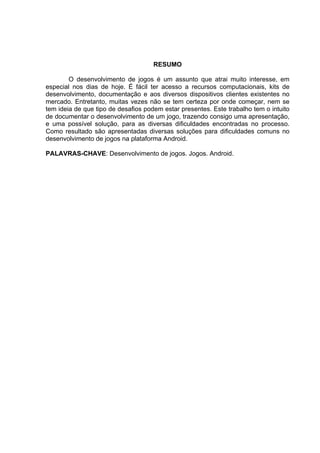 RESUMO

        O desenvolvimento de jogos é um assunto que atrai muito interesse, em
especial nos dias de hoje. É fácil ter acesso a recursos computacionais, kits de
desenvolvimento, documentação e aos diversos dispositivos clientes existentes no
mercado. Entretanto, muitas vezes não se tem certeza por onde começar, nem se
tem ideia de que tipo de desafios podem estar presentes. Este trabalho tem o intuito
de documentar o desenvolvimento de um jogo, trazendo consigo uma apresentação,
e uma possível solução, para as diversas dificuldades encontradas no processo.
Como resultado são apresentadas diversas soluções para dificuldades comuns no
desenvolvimento de jogos na plataforma Android.

PALAVRAS-CHAVE: Desenvolvimento de jogos. Jogos. Android.
 