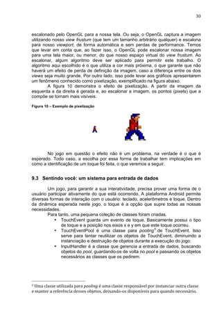                                                                                                                                                                                                                         30	
  



escalonado pelo OpenGL para a nossa tela. Ou seja, o OpenGL captura a imagem
utilizando nosso view frustum (que tem um tamanho arbitrário qualquer) e escalona
para nosso viewport, de forma automática e sem perdas de performance. Temos
que levar em conta que, ao fazer isso, o OpenGL pode escalonar nossa imagem
para uma tela maior, ou menor, do que nosso espaço virtual do view frustum. Ao
escalonar, algum algoritmo deve ser aplicado para permitir este trabalho. O
algoritmo aqui escolhido é o que utiliza a cor mais próxima, o que garante que não
haverá um efeito de perda de definição da imagem, caso a diferença entre os dois
views seja muito grande. Por outro lado, isso pode levar aos gráficos apresentarem
um fenômeno conhecido como pixelização, exemplificado na figura abaixo.
         A figura 10 demonstra o efeito de pixelização. A partir da imagem da
esquerda a da direita é gerada e, ao escalonar a imagem, os pontos (pixels) que a
compõe se tornam mais visíveis.

Figura 10 – Exemplo de pixelização




       No jogo em questão o efeito não é um problema, na verdade é o que é
esperado. Todo caso, a escolha por essa forma de trabalhar tem implicações em
como a identificação de um toque foi feita, o que veremos a seguir.


9.3 Sentindo você: um sistema para entrada de dados

        Um jogo, para garantir a sua interatividade, precisa prover uma forma de o
usuário participar ativamente do que está ocorrendo. A plataforma Android permite
diversas formas de interação com o usuário: teclado, acelerômetros e toque. Dentro
da dinâmica esperada neste jogo, o toque é a opção que supre todas as nossas
necessidades.
        Para tanto, uma pequena coleção de classes foram criadas.
           • TouchEvent guarda um evento de toque. Basicamente possui o tipo
               de toque e a posição nos eixos x e y em que este toque ocorreu.
           • TouchEventPool é uma classe para pooling 5 de TouchEvent. Isso
               serve para tentar reutilizar os objetos de TouchEvent, diminuindo a
               instanciação e destruição de objetos durante a execução do jogo.
           • InputHandler é a classe que gerencia a entrada de dados, buscando
               objetos do pool, guardando-os de volta no pool e passando os objetos
               necessários as classes que os pedirem.




	
  	
  	
  	
  	
  	
  	
  	
  	
  	
  	
  	
  	
  	
  	
  	
  	
  	
  	
  	
  	
  	
  	
  	
  	
  	
  	
  	
  	
  	
  	
  	
  	
  	
  	
  	
  	
  	
  	
  	
  	
  	
  	
  	
  	
  	
  	
  	
  	
  	
  	
  	
  	
  	
  	
  	
  
5	
  Uma	
  classe	
  utilizada	
  para	
  pooling	
  é	
  uma	
  classe	
  responsável	
  por	
  instanciar	
  outra	
  classe	
  

e	
  manter	
  a	
  referência	
  desses	
  objetos,	
  deixando-­‐os	
  disponíveis	
  para	
  quando	
  necessário.	
  
 