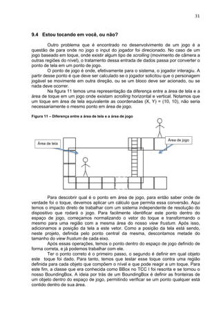                                                                                 31	
  



9.4 Estou tocando em você, ou não?

         Outro problema que é encontrado no desenvolvimento de um jogo é a
questão de para onde no jogo o input do jogador foi direcionado. No caso de um
jogo baseado em toque, onde existir algum tipo de scrolling (movimento de câmera a
outras regiões do nível), o tratamento dessa entrada de dados passa por converter o
ponto de tela em um ponto de jogo.
         O ponto de jogo é onde, efetivamente para o sistema, o jogador interagiu. A
partir desse ponto é que deve ser calculado se o jogador solicitou que o personagem
jogável se movimente em outra direção, ou se um bloco deve ser acionado, ou se
nada deve ocorrer.
         Na figura 11 temos uma representação da diferença entre a área de tela e a
área de toque em um jogo onde existam scrolling horizontal e vertical. Notamos que
um toque em área de tela equivalente as coordenadas (X, Y) = (10, 10), não seria
necessariamente o mesmo ponto em área de jogo.

Figura 11 – Diferença entre a área de tela e a área de jogo




                                                                    Área de jogo
       Área de tela




         Para descobrir qual é o ponto em área de jogo, para então saber onde de
verdade foi o toque, devemos aplicar um cálculo que permita essa conversão. Aqui
temos o impacto direto de trabalhar com um sistema independente de resolução do
dispositivo que rodará o jogo. Para facilmente identificar este ponto dentro do
espaço de jogo, começamos normalizando o vetor do toque e transformando o
mesmo para uma região com a mesma área do nosso view frustum. Após isso,
adicionamos a posição da tela a este vetor. Como a posição da tela está sendo,
neste projeto, definida pelo ponto central da mesma, descontamos metade do
tamanho do view frustum de cada eixo.
         Após essas operações, temos o ponto dentro do espaço de jogo definido de
forma correta, e já podemos trabalhar com ele.
         Ter o ponto correto é o primeiro passo, o segundo é definir em qual objeto
este toque foi dado. Para tanto, temos que testar esse toque contra uma região
definida para cada objeto que compõem o nível e que pode reagir a um toque. Para
este fim, a classe que era conhecida como BBox no TCC I foi rescrita e se tornou o
nosso BoundingBox. A ideia por trás de um BoundingBox é definir as fronteiras de
um objeto dentro do espaço de jogo, permitindo verificar se um ponto qualquer está
contido dentro de sua área.
 