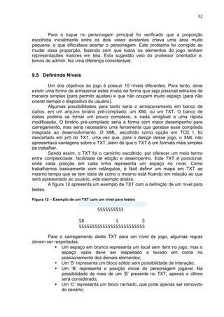                                                                              32	
  



        Para o toque no personagem principal foi verificado que a proporção
escolhida inicialmente entre os dois views existentes criava uma área muito
pequena, o que dificultava acertar o personagem. Este problema foi corrigido ao
mudar essa proporção, fazendo com que todos os elementos do jogo tenham
representações maiores em tela. Esta sugestão veio do professor orientador e,
temos de admitir, fez uma diferença considerável.


9.5 Definindo Níveis

         Um dos objetivos do jogo é possuir 10 níveis diferentes. Para tanto, deve
existir uma forma de armazenar estes níveis de forma que seja possível edita-los de
maneira simples (para permitir ajustes) e que não ocupem muito espaço (para não
onerar demais o dispositivo do usuário).
         Algumas possibilidades para tanto seria o armazenamento em banco de
dados, em um arquivo binário pré-compilado, um XML ou um TXT. O banco de
dados poderia se tornar um pouco complexo, e nada amigável a uma rápida
modificação. O binário pré-compilado seria a forma com maior desempenho para
carregamento, mas seria necessário uma ferramenta que gerasse esse compilado
integrada ao desenvolvimento. O XML, escolhido como opção em TCC I, foi
descartado em pró do TXT, uma vez que, para o design desse jogo, o XML não
apresentava vantagens sobre o TXT, além de que o TXT é um formato mais simples
de trabalhar.
         Sendo assim, o TXT foi o caminho escolhido, por oferecer um meio termo
entre complexidade, facilidade de edição e desempenho. Este TXT é posicional,
onde cada posição em cada linha representa um espaço no nível. Como
trabalhamos basicamente com retângulos, é fácil definir um mapa em TXT ao
mesmo tempo que se tem ideia de como o mesmo está ficando em relação ao que
será apresentado ao usuário, vide exemplo abaixo.
         A figura 12 apresenta um exemplo de TXT com a definição de um nível para
testes.

Figura 12 – Exemplo de um TXT com um nível para testes




       Para o carregamento deste TXT para um nível de jogo, algumas regras
devem ser respeitadas:
          • Um espaço em branco representa um local sem item no jogo, mas o
             espaço vazio deve ser respeitado e levado em conta no
             posicionamento dos demais elementos;
          • Um ‘S’ representa um bloco sólido sem possibilidade de interação;
          • Um ‘B’ representa a posição inicial do personagem jogável. Na
             possibilidade de mais de um ‘B’ presente no TXT, apenas o último
             será considerado;
          • Um ‘C’ representa um bloco rachado, que pode apenas ser removido
             do cenário;
 