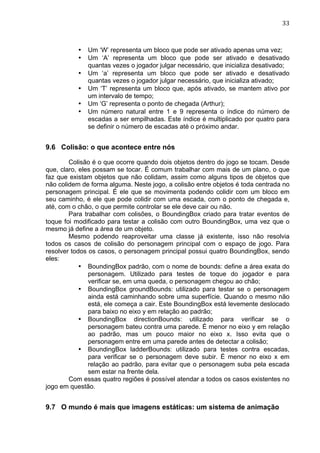                                                                               33	
  



           •   Um ‘W’ representa um bloco que pode ser ativado apenas uma vez;
           •   Um ‘A’ representa um bloco que pode ser ativado e desativado
               quantas vezes o jogador julgar necessário, que inicializa desativado;
           •   Um ‘a’ representa um bloco que pode ser ativado e desativado
               quantas vezes o jogador julgar necessário, que inicializa ativado;
           •   Um ‘T’ representa um bloco que, após ativado, se mantem ativo por
               um intervalo de tempo;
           •   Um ‘G’ representa o ponto de chegada (Arthur);
           •   Um número natural entre 1 e 9 representa o índice do número de
               escadas a ser empilhadas. Este índice é multiplicado por quatro para
               se definir o número de escadas até o próximo andar.


9.6 Colisão: o que acontece entre nós

        Colisão é o que ocorre quando dois objetos dentro do jogo se tocam. Desde
que, claro, eles possam se tocar. É comum trabalhar com mais de um plano, o que
faz que existam objetos que não colidam, assim como alguns tipos de objetos que
não colidem de forma alguma. Neste jogo, a colisão entre objetos é toda centrada no
personagem principal. É ele que se movimenta podendo colidir com um bloco em
seu caminho, é ele que pode colidir com uma escada, com o ponto de chegada e,
até, com o chão, o que permite controlar se ele deve cair ou não.
        Para trabalhar com colisões, o BoundingBox criado para tratar eventos de
toque foi modificado para testar a colisão com outro BoundingBox, uma vez que o
mesmo já define a área de um objeto.
        Mesmo podendo reaproveitar uma classe já existente, isso não resolvia
todos os casos de colisão do personagem principal com o espaço de jogo. Para
resolver todos os casos, o personagem principal possui quatro BoundingBox, sendo
eles:
            • BoundingBox padrão, com o nome de bounds: define a área exata do
               personagem. Utilizado para testes de toque do jogador e para
               verificar se, em uma queda, o personagem chegou ao chão;
            • BoundingBox groundBounds: utilizado para testar se o personagem
               ainda está caminhando sobre uma superfície. Quando o mesmo não
               está, ele começa a cair. Este BoundingBox está levemente deslocado
               para baixo no eixo y em relação ao padrão;
            • BoundingBox directionBounds: utilizado para verificar se o
               personagem bateu contra uma parede. É menor no eixo y em relação
               ao padrão, mas um pouco maior no eixo x. Isso evita que o
               personagem entre em uma parede antes de detectar a colisão;
            • BoundingBox ladderBounds: utilizado para testes contra escadas,
               para verificar se o personagem deve subir. É menor no eixo x em
               relação ao padrão, para evitar que o personagem suba pela escada
               sem estar na frente dela.
        Com essas quatro regiões é possível atendar a todos os casos existentes no
jogo em questão.


9.7 O mundo é mais que imagens estáticas: um sistema de animação
 