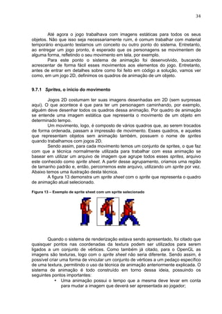                                                                              34	
  



        Até agora o jogo trabalhava com imagens estáticas para todos os seus
objetos. Não que isso seja necessariamente ruim, é comum trabalhar com material
temporário enquanto testamos um conceito ou outro ponto do sistema. Entretanto,
ao entregar um jogo pronto, é esperado que os personagens se movimentem de
alguma forma, refletindo o seu movimento em tela, por exemplo.
        Para este ponto o sistema de animação foi desenvolvido, buscando
acrescentar de forma fácil esses movimentos aos elementos do jogo. Entretanto,
antes de entrar em detalhes sobre como foi feito em código a solução, vamos ver
como, em um jogo 2D, definimos os quadros de animação de um objeto.


9.7.1 Sprites, o inicio do movimento

        Jogos 2D costumam ter suas imagens desenhadas em 2D (sem surpresas
aqui). O que acontece é que para ter um personagem caminhando, por exemplo,
alguém deve desenhar todos os quadros dessa animação. Por quadro de animação
se entende uma imagem estática que representa o movimento de um objeto em
determinado tempo.
        Um movimento, logo, é composto de vários quadros que, ao serem trocados
de forma ordenada, passam a impressão de movimento. Esses quadros, e aqueles
que representam objetos sem animação também, possuem o nome de sprites
quando trabalhamos com jogos 2D.
        Sendo assim, para cada movimento temos um conjunto de sprites, o que faz
com que a técnica normalmente utilizada para trabalhar com essa animação se
basear em utilizar um arquivo de imagem que agrupe todos esses sprites, arquivo
este conhecido como sprite sheet. A partir desse agrupamento, criamos uma região
de tamanho padrão e, então, percorremos este arquivo, utilizando um sprite por vez.
Abaixo temos uma ilustração desta técnica.
        A figura 13 demonstra um sprite sheet com o sprite que representa o quadro
de animação atual selecionado.

Figura 13 – Exemplo de sprite sheet com um sprite selecionado




        Quando o sistema de renderização estava sendo apresentado, foi citado que
quaisquer pontos nas coordenadas da textura podem ser utilizados para serem
ligados a um conjunto de vértices. Como também já citado, para o OpenGL as
imagens são texturas, logo com o sprite sheet não seria diferente. Sendo assim, é
possível criar uma forma de vincular um conjunto de vértices a um pedaço específico
de uma textura, permitindo o uso da técnica de animação anteriormente explicada. O
sistema de animação é todo construído em torno dessa ideia, possuindo os
seguintes pontos importantes:
            • Uma animação possui o tempo que a mesma deve levar em conta
                para mudar a imagem que deverá ser apresentada ao jogador;
 