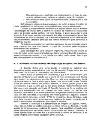                                                                               35	
  



           •   Uma animação deve controlar se a mesma ocorre em loop, ou seja,
               se após o último quadro voltamos ao primeiro, ou se não existe loop;
           • Uma animação deve conter os diversos quadros utilizados para a sua
               necessidade.
        Definido como o sistema de animação deve se portar, a classe Animation foi
criada, mas falta ainda definir como seriam definidos os quadros da animação.
        Como os quadros nada mais seriam do que regiões de uma textura, a classe
TextureRegion foi criada, com o objetivo de guardar as informações necessárias
sobre os diversos sprites contidos em uma textura, e poder passa-los a uma
animação. Esta classe guarda a textura que é utilizada e em quais pontos dentro das
coordenadas de textura a imagem que queremos se encontra. Essas informações
são posteriormente utilizadas para ligar aos vértices necessários para apresentar a
imagem ao jogador.
        Partindo desse principio, em que todas as imagem de uma animação podem
estar presentes em uma única textura, por que não centralizar todos os objetos
possíveis em uma só textura?
        Essa abordagem trás uma vantagem importante, utilizando uma textura ao
invés de várias, temos menos chamadas para ligar a textura ao OpenGL e, portanto,
menos mudança de estados, o que resulta em melhor performance. Mas o que
exatamente queremos dizer com isso?


9.7.2 Uma breve história no tempo: Uma explicação do OpenGL e os estados

         O OpenGL define uma forma padrão e eficiente de trabalhar com
dispositivos gráficos especializados, mas isso já sabemos. O que vamos ver tem
haver mais com a forma de como ele funciona internamente.
         Iremos traçar um paralelo com uma fábrica, o que é um bom exemplo. Com
OpenGL configuramos um estado, que é como se fosse configurada uma fábrica
para produzir um determinado produto. Uma vez feita essa configuração, basta
iniciar o processo e fabricar várias peças iguais, mas em alta velocidade. Quando
ocorre de precisar fabricar um produto diferente, a fábrica precisa parar e ser
reconfigurada, o que faz com que ela não possa produzir neste meio tempo, sem
falar que é uma operação demorada. O OpenGL funciona de forma análoga. Ao
setar uma configuração com um viewport, um view frustum, um padrão para
escalonar, uma textura e etc, basta apresentar a imagem resultante ao dispositivo de
saída em alta velocidade (o que resulta em vários quadros por segundo, também
conhecido como frames per second – FPS). Se precisarmos trocar de textura, cada
troca força um novo setup, o que gera uma mudança de estado, operação que é
muito custosa dado a velocidade em que o OpenGL trabalha.
         Voltando a animação e a apresentação de imagens ao jogador, vamos,
então, colocar todos os objetos possíveis no menor número de texturas, evitando
quedas de performance por mudança de estados. Para possibilitar o trabalho com
essas (utilizando uma expressão comum em fabricação em fábricas) bateladas, a
classe SpriteBatcher foi criada. Ela é a ponte entre o sistema de animação, e as
outras imagens apresentadas ao jogador, para o OpenGL.
 