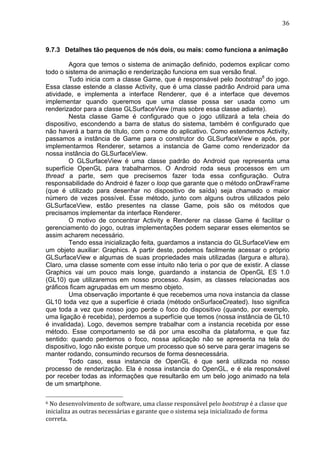                                                                                                                                                                                                                        36	
  



9.7.3 Detalhes tão pequenos de nós dois, ou mais: como funciona a animação

         Agora que temos o sistema de animação definido, podemos explicar como
todo o sistema de animação e renderização funciona em sua versão final.
         Tudo inicia com a classe Game, que é responsável pelo bootstrap6 do jogo.
Essa classe estende a classe Activity, que é uma classe padrão Android para uma
atividade, e implementa a interface Renderer, que é a interface que devemos
implementar quando queremos que uma classe possa ser usada como um
renderizador para a classe GLSurfaceView (mais sobre essa classe adiante).
         Nesta classe Game é configurado que o jogo utilizará a tela cheia do
dispositivo, escondendo a barra de status do sistema, também é configurado que
não haverá a barra de título, com o nome do aplicativo. Como estendemos Activity,
passamos a instância de Game para o construtor do GLSurfaceView e após, por
implementarmos Renderer, setamos a instancia de Game como renderizador da
nossa instância do GLSurfaceView.
         O GLSurfaceView é uma classe padrão do Android que representa uma
superfície OpenGL para trabalharmos. O Android roda seus processos em um
thread a parte, sem que precisemos fazer toda essa configuração. Outra
responsabilidade do Android é fazer o loop que garante que o método onDrawFrame
(que é utilizado para desenhar no dispositivo de saída) seja chamado o maior
número de vezes possível. Esse método, junto com alguns outros utilizados pelo
GLSurfaceView, estão presentes na classe Game, pois são os métodos que
precisamos implementar da interface Renderer.
         O motivo de concentrar Activity e Renderer na classe Game é facilitar o
gerenciamento do jogo, outras implementações podem separar esses elementos se
assim acharem necessário.
         Tendo essa inicialização feita, guardamos a instancia do GLSurfaceView em
um objeto auxiliar: Graphics. A partir deste, podemos facilmente acessar o próprio
GLSurfaceView e algumas de suas propriedades mais utilizadas (largura e altura).
Claro, uma classe somente com esse intuito não teria o por que de existir. A classe
Graphics vai um pouco mais longe, guardando a instancia de OpenGL ES 1.0
(GL10) que utilizaremos em nosso processo. Assim, as classes relacionadas aos
gráficos ficam agrupadas em um mesmo objeto.
         Uma observação importante é que recebemos uma nova instancia da classe
GL10 toda vez que a superfície é criada (método onSurfaceCreated). Isso significa
que toda a vez que nosso jogo perde o foco do dispositivo (quando, por exemplo,
uma ligação é recebida), perdemos a superfície que temos (nossa instância de GL10
é invalidada). Logo, devemos sempre trabalhar com a instancia recebida por esse
método. Esse comportamento se dá por uma escolha da plataforma, e que faz
sentido: quando perdemos o foco, nossa aplicação não se apresenta na tela do
dispositivo, logo não existe porque um processo que só serve para gerar imagens se
manter rodando, consumindo recursos de forma desnecessária.
         Todo caso, essa instancia de OpenGL é que será utilizada no nosso
processo de renderização. Ela é nossa instancia do OpenGL, e é ela responsável
por receber todas as informações que resultarão em um belo jogo animado na tela
de um smartphone.
	
  	
  	
  	
  	
  	
  	
  	
  	
  	
  	
  	
  	
  	
  	
  	
  	
  	
  	
  	
  	
  	
  	
  	
  	
  	
  	
  	
  	
  	
  	
  	
  	
  	
  	
  	
  	
  	
  	
  	
  	
  	
  	
  	
  	
  	
  	
  	
  	
  	
  	
  	
  	
  	
  	
  	
  
6	
  No	
  desenvolvimento	
  de	
  software,	
  uma	
  classe	
  responsável	
  pelo	
  bootstrap	
  é	
  a	
  classe	
  que	
  

inicializa	
  as	
  outras	
  necessárias	
  e	
  garante	
  que	
  o	
  sistema	
  seja	
  inicializado	
  de	
  forma	
  
correta.	
  
 