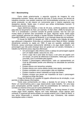                                                                               38	
  



9.8.1 Benchmarking

         Como citado anteriormente, o segundo conjunto de imagens foi uma
interessante surpresa. Talvez, até mais do que isso. É muito comum, em termos de
trabalhos diversos, que existam sistemas com funcionalidades próximas a um novo
sendo produzido, ou até mesmo um concorrente para o mesmo segmento que
desejamos atender. Neste caso, é comum que certas similaridades ocorram. O
mesmo pode ocorrer com jogos.
         Jogos eletrônicos existem a mais de 30 anos, conforme podemos verificar
pela data de lançamento do Atari, por exemplo. O Atari (Atari, 2008) foi lançado em
1977 e é considerado o primeiro console de grande sucesso. Isso faz com que
muitas ideias já tenham sido convertidas em jogos. Algumas vezes, esses jogos
usam hardware adicional em relação a aquele lançado inicialmente, e o mouse do
SuperNES (SNES), um console da Nintendo, é um exemplo desse tipo de hardware.
         O mouse do SNES foi lançado em 1992 e recebeu uma coleção de jogos
que utilizavam o dispositivo. Entre eles um conhecido como ‘Mario & Wario’, lançado
oficialmente somente no Japão em 1993. O jogo em questão, publicado pela
Nintendo, possui premissas praticamente idênticas a do jogo deste trabalho: um
personagem que não pode enxergar deve ser guiado por um cenário. Entretanto, o
trabalho da Nintendo possui algumas diferenças:
            • Um personagem vilão (Wario) cobre a cabeça do personagem jogável
               com um objeto (balde, casca de ovo, etc);
            • Como o jogo não é para telas de toque, e sim para ser jogado com
               um mouse, um ponto de referencia é necessário, neste jogo o ponto é
               uma fada, que é controlada pelo jogador;
            • Existem 3 personagens selecionáveis, cada um representando um
               nível de dificuldade (existe uma diferença na velocidade de caminhar
               entre eles);
            • Existem blocos com tamanhos variados;
            • Existem blocos com outros efeitos (andar mais rápido, escorregar);
            • Existem combates com o personagem vilão em batalhas;
            • Existem moedas a serem coletadas ao longo das fases;
            • Existem inimigos que devem ser impedidos de tocar o personagem
               principal ao longo das fases.
         O jogo da Nintendo em questão foi jogado utilizando-se de emulação, o que
permitiu a coleta dessas informações.
         Tendo esse conhecimento em mãos, a decisão foi em tornar o ‘Mario &
Wario’ um benchmarking para o jogo desenvolvido neste trabalho. Ter uma base
para comparações permite explorar onde há possibilidades de melhorias e não
cometer os mesmos erros que em outras plataformas.
         Todo caso, uma dúvida legítima ficou neste caso. Ao longo desses 31 anos,
muitos jogos foram jogados. Alguns com mais dedicação, outros apenas para
conhecer. É possível que tenha existido um contato anterior com o ‘Mario & Wario’, e
isso tenha influenciado o conceito desenvolvido aqui. Entretanto, não existem
recordações sobre o mesmo.
 