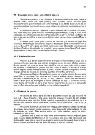                                                                               39	
  



9.9 Eu posso ouvir você: um sistema sonoro

        Sons fazem parte do nosso dia-a-dia, e estão associados aos mais diversos
eventos. Uma corda que vibra (violão), uma borracha sendo utilizada para
desacelerar uma grande massa (um carro freando), e etc. Nada mais natural de ter
sons associados a eventos em nosso jogo, mais uma música de fundo para animar o
clima.
        A plataforma Android disponibiliza duas classes para trabalhar com sons,
uma mais adequada para músicas, MediaPlayer (MediaPlayer, 2011), e outra mais
adequada para efeitos sonoros, SoundPool (SoundPool, 2011). Ambas são fáceis de
lidar, mas para simplificar o seu uso neste jogo, duas classes foram criadas Music e
SoundFX.
        A classe Music serve para controlar as músicas que tocarão no jogo. Ela
encapsula MediaPlayer, adicionando algumas facilidades para o tratamento com o
som. Já SoundFX serve para os efeitos sonoros do jogo. Ela recebe uma instância
de SoundPool e o identificador de um efeito sonoro presente no SoundPool, assim
agrupando os pré-requisitos para executar um efeito sonoro.


9.9.1 Produzindo sons

         Os sons que devem acompanhar os diversos acontecimentos no jogo, seja a
música de fundo, que não teve distrair o jogador, ou os diversos efeitos sonoros,
devem possuir um mesmo tema. Isso significa que os sons não podem serem
discrepantes num sentido de que um som seja típico de desenhos animados, e outro
de um disparo extremamente realista. E, claro, os sons devem acompanhar o estilo
do jogo, sendo tão alegres, ou sinistros, quanto o ambiente a ser criado.
         O programa utilizado, GarageBand, possui um grande número de sons para
possibilitar a montagem de músicas em diversos estilos. Alguns desses sons
possuem a denominação de cartoon, ou seja, desenho. Estes sons de desenho
foram a base para as montagens e cortes utilizados no jogo. O Audacity auxiliou
nesta tarefa permitindo um corte mais fácil de segmentos de sons e a conversão
para um formato melhor para trabalhar com a plataforma Android.


9.10 Sistema de menus

        O sistema de menus deve atender o diagrama de caso de uso presente no
item 7.2.1 deste trabalho. Para tanto, algumas imagens tiveram de ser criadas
especificamente para este fim. Estas imagens representam a possibilidade de ir a
próxima tela, retornar, tentar novamente um nível, ativar e desativar o som e ver os
créditos.
        O sistema de menus funciona com o toque, entretanto não utiliza a dinâmica
de arrastar para mostrar outros conteúdos, como poderia ter sido realizado na tela
de seleção de fases. Mas vamos entrar em mais detalhes sobre as telas,
comentando uma a uma.
        A primeira tela é a tela de logo. Nela apresentamos o nosso logotipo, para
que o jogador possa identificar quem é o responsável pelo jogo. Não há nenhum tipo
de interação nesta tela, a mesma fica presente durante um tempo pré-determinado e
depois dispara a próxima tela. Na figura 14 abaixo, a tela em questão.
 