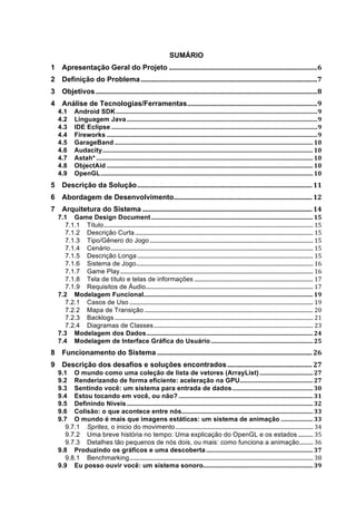 SUMÁRIO
1	
   Apresentação Geral do Projeto	
  .........................................................................................	
  6	
  
2	
   Definição do Problema	
  ..........................................................................................................	
  7	
  
3	
   Objetivos	
  .....................................................................................................................................	
  8	
  
4	
   Análise de Tecnologias/Ferramentas	
  ..............................................................................	
  9	
  
     4.1	
   Android SDK	
  ....................................................................................................................................	
  9	
  
     4.2	
   Linguagem Java	
  .............................................................................................................................	
  9	
  
     4.3	
   IDE Eclipse	
  .......................................................................................................................................	
  9	
  
     4.4	
   Fireworks	
  ..........................................................................................................................................	
  9	
  
     4.5	
   GarageBand	
  ..................................................................................................................................	
  10	
  
     4.6	
   Audacity	
  ..........................................................................................................................................	
  10	
  
     4.7	
   Astah*	
  ..............................................................................................................................................	
  10	
  
     4.8	
   ObjectAid	
  .......................................................................................................................................	
  10	
  
     4.9	
   OpenGL	
  ...........................................................................................................................................	
  10	
  
5	
   Descrição da Solução	
  .........................................................................................................	
  11	
  
6	
   Abordagem de Desenvolvimento	
  ...................................................................................	
  12	
  
7	
   Arquitetura do Sistema	
  ......................................................................................................	
  14	
  
     7.1	
   Game Design Document	
  ..........................................................................................................	
  15	
  
       7.1.1	
   Título	
  ...........................................................................................................................................................	
  15	
  
       7.1.2	
   Descrição Curta	
  ....................................................................................................................................	
  15	
  
       7.1.3	
   Tipo/Gênero do Jogo	
  .........................................................................................................................	
  15	
  
       7.1.4	
   Cenário	
  ......................................................................................................................................................	
  15	
  
       7.1.5	
   Descrição Longa	
  ..................................................................................................................................	
  15	
  
       7.1.6	
   Sistema de Jogo	
  ...................................................................................................................................	
  16	
  
       7.1.7	
   Game Play	
  ...............................................................................................................................................	
  16	
  
       7.1.8	
   Tela de título e telas de informações	
  ........................................................................................	
  17	
  
       7.1.9	
   Requisitos de Áudio	
  ............................................................................................................................	
  17	
  
     7.2	
   Modelagem Funcional	
                      ...............................................................................................................	
  19	
  
       7.2.1	
   Casos de Uso	
  ........................................................................................................................................	
  19	
  
       7.2.2	
   Mapa de Transição	
  .............................................................................................................................	
  20	
  
       7.2.3	
   Backlogs	
  ...................................................................................................................................................	
  21	
  
       7.2.4	
   Diagramas de Classes	
  ......................................................................................................................	
  23	
  
     7.3	
   Modelagem dos Dados	
  .............................................................................................................	
  24	
  
     7.4	
   Modelagem de Interface Gráfica do Usuário	
  ...................................................................	
  25	
  
8	
   Funcionamento do Sistema	
  .............................................................................................	
  26	
  
9	
   Descrição dos desafios e soluções encontrados	
  ...................................................	
  27	
  
     9.1	
   O mundo como uma coleção de lista de vetores (ArrayList)	
  ...................................	
  27	
  
     9.2	
   Renderizando de forma eficiente: aceleração na GPU	
                                                  ................................................	
  27	
  
     9.3	
   Sentindo você: um sistema para entrada de dados	
  .....................................................	
  30	
  
     9.4	
   Estou tocando em você, ou não?	
  ........................................................................................	
  31	
  
     9.5	
   Definindo Níveis	
  ..........................................................................................................................	
  32	
  
     9.6	
   Colisão: o que acontece entre nós	
  ......................................................................................	
  33	
  
     9.7	
   O mundo é mais que imagens estáticas: um sistema de animação	
  .....................	
  33	
  
       9.7.1	
   Sprites, o inicio do movimento	
  ......................................................................................................	
  34	
  
       9.7.2	
   Uma breve história no tempo: Uma explicação do OpenGL e os estados	
  ...........	
  35	
  
       9.7.3	
   Detalhes tão pequenos de nós dois, ou mais: como funciona a animação	
  ..........	
  36	
  
     9.8	
   Produzindo os gráficos e uma descoberta	
  ......................................................................	
  37	
  
       9.8.1	
   Benchmarking	
  ........................................................................................................................................	
  38	
  
     9.9	
   Eu posso ouvir você: um sistema sonoro	
                                  ........................................................................	
  39	
  
 