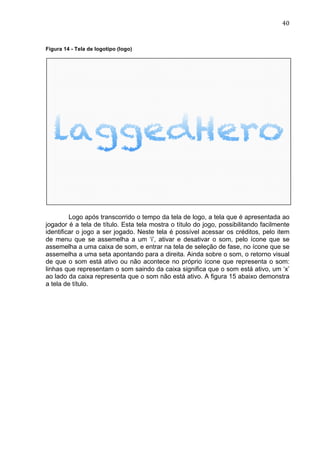                                                                                   40	
  


Figura 14 - Tela de logotipo (logo)




         Logo após transcorrido o tempo da tela de logo, a tela que é apresentada ao
jogador é a tela de título. Esta tela mostra o título do jogo, possibilitando facilmente
identificar o jogo a ser jogado. Neste tela é possível acessar os créditos, pelo item
de menu que se assemelha a um ‘i’, ativar e desativar o som, pelo ícone que se
assemelha a uma caixa de som, e entrar na tela de seleção de fase, no ícone que se
assemelha a uma seta apontando para a direita. Ainda sobre o som, o retorno visual
de que o som está ativo ou não acontece no próprio ícone que representa o som:
linhas que representam o som saindo da caixa significa que o som está ativo, um ‘x’
ao lado da caixa representa que o som não está ativo. A figura 15 abaixo demonstra
a tela de título.
 