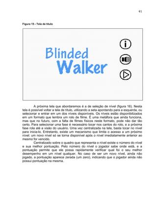                                                                                   41	
  


Figura 15 - Tela de título




        A próxima tela que abordaremos é a de seleção de nível (figura 16). Nesta
tela é possível voltar a tela de título, utilizando a seta apontando para a esquerda, ou
selecionar e entrar em um dos níveis disponíveis. Os níveis estão disponibilizados
em um formato que lembra um rolo de filme. É uma metáfora que ainda funciona,
mas que no futuro, com a falta de filmes físicos neste formato, pode não dar tão
certo. Para selecionar uma fase é necessário tocar nos cantos do rolo, e a próxima
fase rola até a visão do usuário. Uma vez centralizada na tela, basta tocar no nível
para inicia-lo. Entretanto, existe um mecanismo que limita o acesso a um próximo
nível: um novo nível só se torna disponível após o nível imediatamente anterior ao
mesmo for vencido.
        Centralizado sobre o quadro que representa o nível existe o número do nível
e sua melhor pontuação. Pelo número do nível o jogador sabe onde está, e a
pontuação permite que ele possa rapidamente verificar qual foi o seu melhor
desempenho em um nível qualquer. No caso de ser um novo nível, ainda não
jogado, a pontuação aparece zerada (um zero), indicando que o jogador ainda não
possui pontuação na mesma.
 
