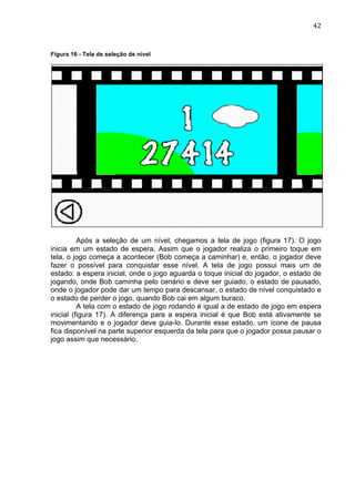                                                                                42	
  


Figura 16 - Tela de seleção de nível




          Após a seleção de um nível, chegamos a tela de jogo (figura 17). O jogo
inicia em um estado de espera. Assim que o jogador realiza o primeiro toque em
tela, o jogo começa a acontecer (Bob começa a caminhar) e, então, o jogador deve
fazer o possível para conquistar esse nível. A tela de jogo possui mais um de
estado: a espera inicial, onde o jogo aguarda o toque inicial do jogador, o estado de
jogando, onde Bob caminha pelo cenário e deve ser guiado, o estado de pausado,
onde o jogador pode dar um tempo para descansar, o estado de nível conquistado e
o estado de perder o jogo, quando Bob cai em algum buraco.
          A tela com o estado de jogo rodando é igual a de estado de jogo em espera
inicial (figura 17). A diferença para a espera inicial é que Bob está ativamente se
movimentando e o jogador deve guia-lo. Durante esse estado, um ícone de pausa
fica disponível na parte superior esquerda da tela para que o jogador possa pausar o
jogo assim que necessário.
 