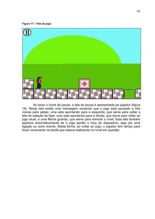                                                                               43	
  


Figura 17 - Tela de jogo




        Ao tocar o ícone de pausa, a tela de pausa é apresentada ao jogador (figura
18). Nesta tela existe uma mensagem avisando que o jogo está pausado e três
ícones para ações: uma seta apontando para a esquerda, que serve para voltar a
tela de seleção de fase, uma seta apontando para a direita, que serve para voltar ao
jogo atual, e uma flecha girando, que serve para reiniciar o nível. Esta tela também
aparece automaticamente se o jogo perder o foco do dispositivo, seja por uma
ligação ou outro evento. Desta forma, ao voltar ao jogo, o jogador tem tempo para
focar novamente na tarefa que estava realizando no nível em questão.
 