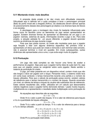                                                                                 47	
  



9.11 Montando níveis: mais desafios

        A proposta deste projeto é ter dez níveis com dificuldade crescente.
Dificuldade aqui é definido em o quão complexo é levar o personagem principal
(Bob) do ponto inicial até a chegada (Arthur). Os obstáculos devem derivar apenas
do posicionamento desses dois personagens já citados e os diversos tipos de blocos
e as escadas.
        A abordagem para a montagem dos níveis foi bastante influenciada pela
forma como foi decidido como os elementos do jogo seriam apresentados ao
jogador. Existem diversas formas de apresentar os elementos de um jogo a um
jogador: tutoriais, sistemas de ajuda, informações durante o jogo e etc. Para este
projeto, a solução adotada foi um pouco diferente: o jogador deverá aprender
sozinho as dinâmicas do jogo durante o jogar.
        Para que isso possa ocorrer, os níveis são montados para que o jogador
seja forçado a lidar com alguma dinâmica especifica. No primeiro nível é
apresentado um bloco que pode ser criado e removido e sem dominar este conceito,
não é possível terminar o nível em questão. Em níveis subsequentes, outras
dinâmicas são apresentadas uma a uma, o que evita exigir muito do jogador.


9.12 Pontuação

         Um jogo não está completo se não houver uma forma de avaliar a
performance do jogador. Seja para que o jogador tenha ideia de quão bem foi, seja
para que um jogador possa se vangloriar sobre outro jogador. Neste sentido o
sistema de pontuação foi criado.
         O jogo, por estar presente em um dispositivo móvel, contem níveis que não
são longos e deve ser jogado com o toque. Pensando nisso, o sistema criado leva
em conta duas variáveis: o tempo transcorrido durante uma partida e o número de
toques utilizados. Para que o calculo da pontuação possa ocorrer, existem valores
de referência para o tempo transcorrido e o número de toques. Quando encerrado
um nível, os valores de tempo e toques do usuário são subtraídos dos de referencia.
Estes valores resultantes são, então, utilizados em um calculo que desconsidera
valores negativos (caso o jogador tenha demorado demais / usado muitos toques),
multiplicando-os e apresentando o resultado desta multiplicação como pontuação do
nível.
         As equações aqui descritas são as seguintes.
                                      !" = !" − !"
         Onde Vt é o valor a partir dos toques, Vr é o valor de referencia para toques
e Vu é a quantidade de toques utilizadas.
                                      !" = !" − !"
         Onde Tt é o valor a partir do tempo, Tr é o valor de referencia para o tempo
e Tu é o tempo utilizado.
                           !" = !"  !  !"  (!"  !" > 0  !  !" > 0)
                             !" = !"   !"  !" > 0  !  !" ≤ 0
                             !" = !"   !"  !" ≤ 0  !  !" > 0
                              !" = 0   !"  !" ≤ 0  !  !" ≤ 0
         Onde Pt é a pontuação total obtida.
 