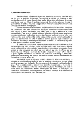                                                                                 48	
  



9.13 Persistindo dados

          Existem alguns valores que devem ser persistidos entre uma partida e outra
de um jogo, e aqui não é diferente. Dados como a escolha por desativar o som,
pontuação por nível, níveis disponíveis e qual o último nível selecionado devem ser
guardados para uso futuro. A plataforma Android disponibiliza algumas formas de
persistência de dados, incluindo a opção Shared Preferences (SharedPreferences,
2012) que é utilizada neste projeto.
          Shared Preferences é uma forma de persistir dados que trabalha com pares
de chave-valor para tipos primitivos da linguagem. Como não existe complexidade
nos dados a serem persistidos pelo jogo, esta opção é adequada a nossa
necessidade. Para tanto, o método utilizado pela Shared Preferences para buscar
um valor aceita dois parâmetros: o nome da chave da qual queremos o valor e um
valor padrão, caso a chave não exista. Isso permite que, na primeira utilização do
jogo, não ocorra erros por falta de dados e permite que não seja necessário um
método de inicialização da base para acomodar os dados. Já o método que guarda
o dado aceita o nome da chave e o valor.
          É importante notar que os métodos para acesso aos dados são específicos
para cada tipo de valor primitivo: getInt, setString e etc. Logo é necessário planejar
como melhor utilizar estes métodos para atender a necessidade em questão. Neste
projeto o valor vinculado ao estado do som, ativado ou não, é definido por um
booleano, que define se o som está desativado, a fase selecionada e a fase máxima
a qual o jogador tem acesso são inteiros e a pontuação é um string. O motivo de a
pontuação ser um string tem relação em como o sistema trabalha internamente ara
apresentar a pontuação em tela.
          Para evitar muitos acessos ao Shared Preferences a seguinte estratégia foi
adotada. A persistência da opção de som só acontece no momento em que o jogo
perde o foco para ser finalizado. O mesmo somente é acessado na inicialização do
jogo. Para os dados relativos aos níveis a persistência acontece no momento da
vitória, para os casos de pontuação e fase liberadas, ou na inicialização, no caso do
nível atual pré-selecionado. Essas informações de níveis e pontuação são
acessadas no momento do carregamento de seleção de fases e no momento de
salvar os dados novamente, para comparações.
 