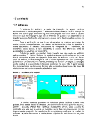                                                                                49	
  




10 Validação

10.1 Estratégia

         O sistema foi validado a partir da interação de alguns usuários
representando o público em geral. O teste consistiu em deixar o usuário interagir de
forma livre com o jogo. Existiram algumas intervenções nos casos onde o usuário
esqueceu que deveria jogar o jogo para a dinâmica em questão. Era esperado que o
jogador pudesse, facilmente, interagir com o jogo a partir das instruções contidas no
mesmo.
         Para a verificação de que foram alcançados os objetivos propostos, foi
confeccionado um questionário, cujo modelo se encontra disponível no apêndice A
deste documento. A amostra populacional foi composta de 11 elementos, de
diferentes faixas etárias, o que possibilitou a análise das diferenças entre as
percepções dos usuários por faixa etária.
         Entretanto, existe um objetivo deste trabalho que não pode ser validado
pelos usuários. O objetivo ‘Sistema de renderização que reutilize diversas texturas’
não é perceptível a quem está jogando. Este ponto foi realizado com o uso de um
atlas de texturas, o TextureRegion e com o uso do SpriteBatcher. Esta combinação
garante que uma textura possa ser reutilizadas para mais de um objeto. A validação
deste objetivo é a quantidade de texturas existentes no jogo: três. A partir dessas
três texturas todos os elementos do jogo são compostos visualmente. Na figura 22
abaixo temos as três texturas colocadas lado a lado.

Figura 22 - As três texturas do jogo




        Os outros objetivos puderam ser validados pelos usuários durante uma
partida. Para esses casos foi utilizado um questionário criado a partir do ISO/IEC
25000 – SquaRE (ABNT NBR ISO/IEC 25000:2008, 2012). Essa escolha foi
realizada uma vez que a norma em questão é uma das mais importantes normas
internacionais a respeito da caracterização e medição da qualidade de produto de
software. A partir da mesma, a validação dos objetivos foi estruturada da seguinte
forma.
 