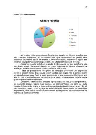                                                                               59	
  


Gráfico 16 - Gênero favorito




        No gráfico 16 temos o gênero favorito dos jogadores. Mesmo aqueles que
não possuem videogame, ou declararam não jogar, escolheram um gênero sem
perguntar se poderia deixar em branco. Como curiosidade, apesar de a opção ser
esportes os jogadores citaram especificamente futebol como gênero favorito.
        Apesar do jogo ter sido bem avaliado, é interessante ver que plataforma não
é o gênero favorito de nenhum jogador do grupo. Isso pode ter alguma influencia na
avaliação, entretanto não temos como comprovar este ponto.
        Todos os participantes do grupo de validação possuíam um dispositivo
móvel e, apesar destes dispositivos serem usados para jogos, não o consideravam
um aparelho para jogo. Para a maior parte deste grupo o conceito videogame tem
relação com um aparelho para uso exclusivo de jogos. Uma pesquisa voltada a esta
questão poderia ser interessante.
        Entretanto, o tamanho da amostra é pequeno e, por isso, pouco significativo.
Os números citados fazem mais sentido se acompanhados do perfil de cada
jogador. Infelizmente, cruzar e listar as informações dos jogadores um a um não só
será cansativo, como pouco agregará a esta validação. Sendo assim, as pesquisas
respondidas, mas sem a identificação de quem as respondeu, estão disponíveis no
apêndice B deste documento.
 