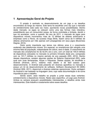                                                                              6	
  




1 Apresentação Geral do Projeto
         O projeto é centrado no desenvolvimento de um jogo e os desafios
encontrados ao longo do mesmo. Este tema foi escolhido uma vez que o mercado
de entretenimento está cada vez maior, apontando novas possibilidades. Dentro
deste mercado, os jogos se colocam como uma das formas mais interativa,
possibilitando que um consumidor possa, de forma controlada e limitada, decidir o
que irá acontecer, como e quando. No ano de 2011, o mercado de jogos para
dispositivos móveis movimentou mais de 12 bilhões de dólares americanos e
empresas como a Rovio, do sucesso Angry Birds, fazem cerca de 6 milhões de
dólares americanos por mês apenas com propagandas em seus jogos (Bussiness
Degree, 2012).
         Outro ponto importante que temos nos últimos anos é o crescimento
acelerado das plataformas móveis. Em especial, os smartphones têm atingido uma
enorme fatia da população, independente de cultura, sexo e idade. O crescimento de
mercado dos smartphones foi de 42,5% ano a ano, com um total de 144,9 milhões
de dispositivos colocados no mercado no primeiro trimestre deste ano, comparado
com os 101,7 milhões no mesmo período do ano passado (IDC, 2012). Dentro
desses dispositivos, existem algumas opções de Sistema Operacional (SO), cada
qual com suas ferramentas, forças e fraquezas. Destas opções, foi escolhido o
Android (Android, 2011), sistema mais aberto e de fácil acesso para
desenvolvimento. O Android está presente em diversos aparelhos no mercado e
possui um kit de desenvolvimento de software, Software Development Kit (SDK)
(Android SDK, 2011), disponível a diversos sistemas operacionais. Outra vantagem
do Android é ser baseado na linguagem Java, cuja vasta documentação é de suma
importância para o trabalho.
         Sendo assim, esse trabalho se propõe a juntar essas duas vertentes:
entretenimento e dispositivos móveis. Neste caso específico, um jogo para Android.
Ambos os campos possuem possibilidades interessantes, e desafios ainda mais
interessantes. Este trabalho é exatamente sobre esses desafios.
 