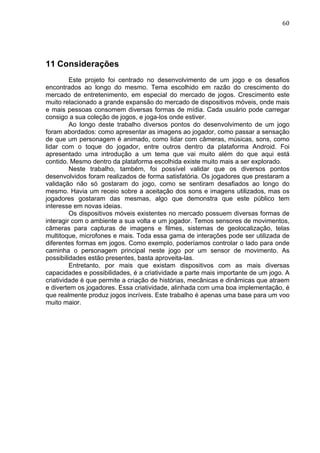                                                                               60	
  




11 Considerações
         Este projeto foi centrado no desenvolvimento de um jogo e os desafios
encontrados ao longo do mesmo. Tema escolhido em razão do crescimento do
mercado de entretenimento, em especial do mercado de jogos. Crescimento este
muito relacionado a grande expansão do mercado de dispositivos móveis, onde mais
e mais pessoas consomem diversas formas de mídia. Cada usuário pode carregar
consigo a sua coleção de jogos, e joga-los onde estiver.
         Ao longo deste trabalho diversos pontos do desenvolvimento de um jogo
foram abordados: como apresentar as imagens ao jogador, como passar a sensação
de que um personagem é animado, como lidar com câmeras, músicas, sons, como
lidar com o toque do jogador, entre outros dentro da plataforma Android. Foi
apresentado uma introdução a um tema que vai muito além do que aqui está
contido. Mesmo dentro da plataforma escolhida existe muito mais a ser explorado.
         Neste trabalho, também, foi possível validar que os diversos pontos
desenvolvidos foram realizados de forma satisfatória. Os jogadores que prestaram a
validação não só gostaram do jogo, como se sentiram desafiados ao longo do
mesmo. Havia um receio sobre a aceitação dos sons e imagens utilizados, mas os
jogadores gostaram das mesmas, algo que demonstra que este público tem
interesse em novas ideias.
         Os dispositivos móveis existentes no mercado possuem diversas formas de
interagir com o ambiente a sua volta e um jogador. Temos sensores de movimentos,
câmeras para capturas de imagens e filmes, sistemas de geolocalização, telas
multitoque, microfones e mais. Toda essa gama de interações pode ser utilizada de
diferentes formas em jogos. Como exemplo, poderíamos controlar o lado para onde
caminha o personagem principal neste jogo por um sensor de movimento. As
possibilidades estão presentes, basta aproveita-las.
         Entretanto, por mais que existam dispositivos com as mais diversas
capacidades e possibilidades, é a criatividade a parte mais importante de um jogo. A
criatividade é que permite a criação de histórias, mecânicas e dinâmicas que atraem
e divertem os jogadores. Essa criatividade, alinhada com uma boa implementação, é
que realmente produz jogos incríveis. Este trabalho é apenas uma base para um voo
muito maior.
 