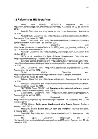                                                                                  61	
  




12 Referências Bibliográficas
         ABNT        NBR       ISO/IEC      25000:2008.      Disponível    em:     <	
  
http://www.abntcatalogo.com.br/norma.aspx?ID=1552 >. Acesso em 02 de junho de
2012.
         Android. Disponível em: <http://www.android.com>. Acesso em 19 de março
de 2011.
         Android SDK. Disponível em: <http://developer.android.com/sdk/index.html>.
Acesso em 19 de março de 2011.
         Astah*. Disponível em: <http://astah.change-vision.com/en/product/astah-
community.html>. Acesso em 1 de junho de 2011.
         Atari.                             Disponível                           em:
<http://www.gamasutra.com/view/feature/131956/a_history_of_gaming_platforms_.p
hp>. Acesso em 4 de abril de 2012.
         Audacity. Disponível em: <http://audacity.sourceforge.net/>. Acesso em 8 de
abril de 2012.
         BECK et al. Manifesto for Agile Software Development. Disponível em:
<http://agilemanifesto.org>. Acesso em 21 de março de 2011.
         Business Degree, Disponível em: <http://econsultancy.com/us/blog/9638-the-
rise-of-the-billion-dollar-mobile-gaming-market-infographic>. Acesso em 27 de junho
de 2012.
         CPL. Disponível em: <http://www.opensource.org/licenses/cpl1.0.php>.
Acesso em 4 de abril de 2012.
         Digital                 Worlds.                Disponível               em:
<http://digitalworlds.wetpaint.com/page/Example+Blank+Design+Document>.
Acesso em 20 de março de 2011.
         Eclipse. Disponível em: <http://www.eclipse.org>. Acesso em 19 de março
de 2011.
         Fireworks. Disponível em: <http://www.adobe.com/products/fireworks.html>.
Acesso em 20 de março de 2011.
         FREEMAN, Steve; PRYCE, Nat. Growing object-oriented software: guided
by tests. Boston: Addison-Wesley, 2009. 358 p.
         GarageBand. Disponível em: <http://www.apple.com/ilife/garageband/>.
Acesso em 8 de abril de 2011.
         IDC.                              Disponível                            em:
<http://www.idc.com/getdoc.jsp?containerId=prUS23455612>. Acessado em 27 de
junho de 2012.
         KEITH, Clinton. Agile game development with Scrum. Boston: Addison-
Wesley, 2010. 367 p.
         KNIBERG, Henrik. Scrum and XP from the Trenches: How we do Scrum.
C4Media, 2007. 131p.
         ObjectAid. Disponível em: <http://www.objectaid.com/ >. Acesso em 1 de
junho de 2011.
         The           Open         University.        Disponível       em:        <
http://www3.open.ac.uk/study/undergraduate/course/t151.htm>. Acesso em 19 de
março de 2011.
 