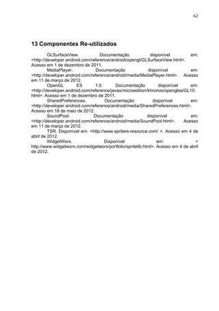                                                                                 62	
  




13 Componentes Re-utilizados
         GLSurfaceView.            Documentação              disponível        em:
<http://developer.android.com/reference/android/opengl/GLSurfaceView.html>.
Acesso em 1 de dezembro de 2011.
         MediaPlayer.           Documentação               disponível          em:
<http://developer.android.com/reference/android/media/MediaPlayer.html>. Acesso
em 11 de março de 2012.
         OpenGL        ES       1.0.      Documentação           disponível    em:
<http://developer.android.com/reference/javax/microedition/khronos/opengles/GL10.
html>. Acesso em 1 de dezembro de 2011.
         SharedPreferences.          Documentação             disponível       em:
<http://developer.android.com/reference/android/media/SharedPreferences.html>.
Acesso em 18 de maio de 2012.
         SoundPool.            Documentação                disponível          em:
<http://developer.android.com/reference/android/media/SoundPool.html>.      Acesso
em 11 de março de 2012.
         TSR. Disponível em: <http://www.spriters-resource.com/ >. Acesso em 4 de
abril de 2012.
         WidgetWorx.                 Disponível                 em:               <	
  
http://www.widgetworx.com/widgetworx/portfolio/spritelib.html>. Acesso em 4 de abril
de 2012.
 