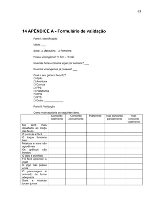                                                                                          63	
  




14 APÊNDICE A - Formulário de validação
         Parte I: Identificação

         Idade: ___

         Sexo: ☐ Masculino - ☐ Feminino

         Possui videogame? ☐ Sim - ☐ Não

         Quantas horas costuma jogar por semana? ___

         Quantos videogames já possuiu? ___

         Qual o seu gênero favorito?
         ☐ Ação
         ☐ Aventura
         ☐ Corrida
         ☐ FPS
         ☐ Plataforma
         ☐ RPG
         ☐ RTS
         ☐ Outro: _____________

         Parte II: Validação

         Como você avaliaria os seguintes itens.
                      Concordo         Concordo        Indiferente   Não concordo       Não
                     totalmente       parcialmente                   parcialmente    concordo
                                                                                    totalmente
Me      senti    mais
desafiado ao longo
das fases
O controle é fácil
O toque funciona
bem
Músicas e sons são
agradáveis
Os gráficos são
bonitos
O jogo é divertido
Foi fácil aprender a
jogar
O jogo não possui
erros
O personagem é
animado de forma
adequada
Sons e músicas
tocam juntos
 