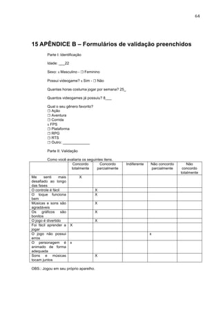                                                                                          64	
  




15 APÊNDICE B – Formulários de validação preenchidos
         Parte I: Identificação

         Idade: ___22

         Sexo: x Masculino - ☐ Feminino

         Possui videogame? x Sim - ☐ Não

         Quantas horas costuma jogar por semana? 25_

         Quantos videogames já possuiu? 8___

         Qual o seu gênero favorito?
         ☐ Ação
         ☐ Aventura
         ☐ Corrida
         x FPS
         ☐ Plataforma
         ☐ RPG
         ☐ RTS
         ☐ Outro: _____________

         Parte II: Validação

         Como você avaliaria os seguintes itens.
                      Concordo         Concordo        Indiferente   Não concordo       Não
                     totalmente       parcialmente                   parcialmente    concordo
                                                                                    totalmente
Me      senti    mais          X
desafiado ao longo
das fases
O controle é fácil                     X
O toque funciona                       X
bem
Músicas e sons são                     X
agradáveis
Os gráficos são                        X
bonitos
O jogo é divertido                     X
Foi fácil aprender a    X
jogar
O jogo não possui                                                    x
erros
O personagem é          x
animado de forma
adequada
Sons e músicas                         X
tocam juntos

OBS.: Jogou em seu próprio aparelho.
 