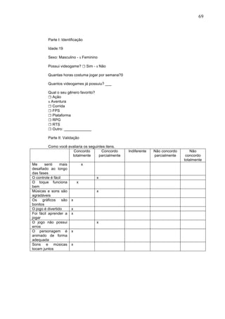                                                                                        69	
  




         Parte I: Identificação

         Idade:19

         Sexo: Masculino - x Feminino

         Possui videogame? ☐ Sim - x Não

         Quantas horas costuma jogar por semana?0

         Quantos videogames já possuiu? ___

         Qual o seu gênero favorito?
         ☐ Ação
         x Aventura
         ☐ Corrida
         ☐ FPS
         ☐ Plataforma
         ☐ RPG
         ☐ RTS
         ☐ Outro: _____________

         Parte II: Validação

         Como você avaliaria os seguintes itens.
                      Concordo         Concordo      Indiferente   Não concordo       Não
                     totalmente       parcialmente                 parcialmente    concordo
                                                                                  totalmente
Me      senti    mais           x
desafiado ao longo
das fases
O controle é fácil                     x
O toque funciona            x
bem
Músicas e sons são                     x
agradáveis
Os gráficos são         x
bonitos
O jogo é divertido      x
Foi fácil aprender a    x
jogar
O jogo não possui                      x
erros
O personagem é          x
animado de forma
adequada
Sons e músicas          x
tocam juntos
	
  
 