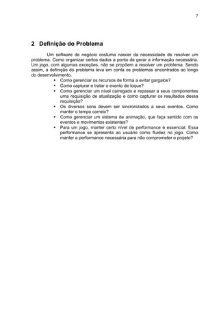                                                                            7	
  




2 Definição do Problema
       Um software de negócio costuma nascer da necessidade de resolver um
problema. Como organizar certos dados a ponto de gerar a informação necessária.
Um jogo, com algumas exceções, não se propõem a resolver um problema. Sendo
assim, a definição do problema leva em conta os problemas encontrados ao longo
do desenvolvimento.
           • Como gerenciar os recursos de forma a evitar gargalos?
           • Como capturar e tratar o evento de toque?
           • Como gerenciar um nível carregado e repassar a seus componentes
               uma requisição de atualização e como capturar os resultados dessa
               requisição?
           • Os diversos sons devem ser sincronizados a seus eventos. Como
               manter o tempo correto?
           • Como gerenciar um sistema de animação, que faça sentido com os
               eventos e movimentos existentes?
           • Para um jogo, manter certo nível de performance é essencial. Essa
               performance se apresenta ao usuário como fluidez no jogo. Como
               manter a performance necessária para não comprometer o projeto?
 