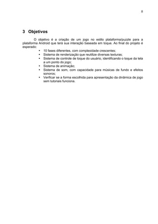                                                                               8	
  




3 Objetivos
        O objetivo é a criação de um jogo no estilo plataforma/puzzle para a
plataforma Android que terá sua interação baseada em toque. Ao final do projeto é
esperado:
           • 10 fases diferentes, com complexidade crescentes;
           • Sistema de renderização que reutilize diversas texturas;
           • Sistema de controle de toque do usuário, identificando o toque da tela
             a um ponto do jogo;
           • Sistema de animação;
           • Sistema de som, com capacidade para músicas de fundo e efeitos
             sonoros;
           • Verificar se a forma escolhida para apresentação da dinâmica de jogo
             sem tutoriais funciona.
 