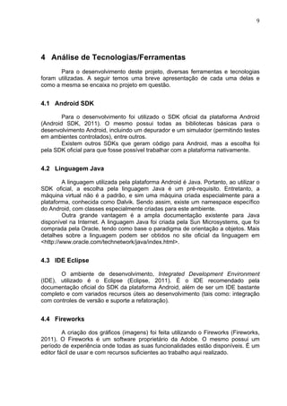                                                                                 9	
  




4 Análise de Tecnologias/Ferramentas
       Para o desenvolvimento deste projeto, diversas ferramentas e tecnologias
foram utilizadas. A seguir temos uma breve apresentação de cada uma delas e
como a mesma se encaixa no projeto em questão.


4.1 Android SDK

        Para o desenvolvimento foi utilizado o SDK oficial da plataforma Android
(Android SDK, 2011). O mesmo possui todas as bibliotecas básicas para o
desenvolvimento Android, incluindo um depurador e um simulador (permitindo testes
em ambientes controlados), entre outros.
        Existem outros SDKs que geram código para Android, mas a escolha foi
pela SDK oficial para que fosse possível trabalhar com a plataforma nativamente.


4.2 Linguagem Java

         A linguagem utilizada pela plataforma Android é Java. Portanto, ao utilizar o
SDK oficial, a escolha pela linguagem Java é um pré-requisito. Entretanto, a
máquina virtual não é a padrão, e sim uma máquina criada especialmente para a
plataforma, conhecida como Dalvik. Sendo assim, existe um namespace específico
do Android, com classes especialmente criadas para este ambiente.
         Outra grande vantagem é a ampla documentação existente para Java
disponível na Internet. A linguagem Java foi criada pela Sun Microsystems, que foi
comprada pela Oracle, tendo como base o paradigma de orientação a objetos. Mais
detalhes sobre a linguagem podem ser obtidos no site oficial da linguagem em
<http://www.oracle.com/technetwork/java/index.html>.


4.3 IDE Eclipse

       O ambiente de desenvolvimento, Integrated Development Environment
(IDE), utilizado é o Eclipse (Eclipse, 2011). É o IDE recomendado pela
documentação oficial do SDK da plataforma Android, além de ser um IDE bastante
completo e com variados recursos úteis ao desenvolvimento (tais como: integração
com controles de versão e suporte a refatoração).


4.4 Fireworks

         A criação dos gráficos (imagens) foi feita utilizando o Fireworks (Fireworks,
2011). O Fireworks é um software proprietário da Adobe. O mesmo possui um
período de experiência onde todas as suas funcionalidades estão disponíveis. É um
editor fácil de usar e com recursos suficientes ao trabalho aqui realizado.
 