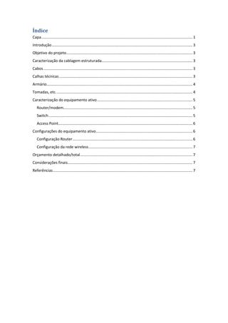 Índice
Capa ............................................................................................................................................... 1
Introdução ..................................................................................................................................... 3
Objetivo do projeto ....................................................................................................................... 3
Caracterização da cablagem estruturada...................................................................................... 3
Cabos ............................................................................................................................................. 3
Calhas técnicas .............................................................................................................................. 3
Armário.......................................................................................................................................... 4
Tomadas, etc. ................................................................................................................................ 4
Caracterização do equipamento ativo .......................................................................................... 5
   Router/modem.......................................................................................................................... 5
   Switch ........................................................................................................................................ 5
   Access Point............................................................................................................................... 6
Configurações do equipamento ativo ........................................................................................... 6
   Configuração Router ................................................................................................................. 6
   Configuração da rede wireless .................................................................................................. 7
Orçamento detalhado/total .......................................................................................................... 7
Considerações finais ...................................................................................................................... 7
Referências .................................................................................................................................... 7
 