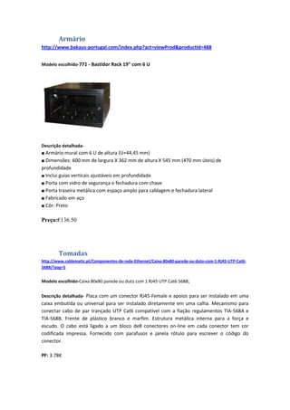 Armário
http://www.bakaus-portugal.com/index.php?act=viewProd&productId=488


Modelo escolhido-771 - Bastidor Rack 19" com 6 U




Descrição detalhada-
■ Armário mural com 6 U de altura (U=44,45 mm)
■ Dimensões: 600 mm de largura X 362 mm de altura X 545 mm (470 mm úteis) de
profundidade
■ Inclui guias verticais ajustáveis em profundidade
■ Porta com vidro de segurança e fechadura com chave
■ Porta traseira metálica com espaço amplo para cablagem e fechadura lateral
■ Fabricado em aço
■ Côr: Preto


Preço:€136.50




        Tomadas
http://www.cablematic.pt/Componentes-de-rede-Ethernet/Caixa-80x80-parede-ou-duto-com-1-RJ45-UTP-Cat6-
568B/?pag=5


Modelo escolhido-Caixa 80x80 parede ou duto com 1 RJ45 UTP Cat6 568B;


Descrição detalhada- Placa com um conector RJ45-Female e apoios para ser instalado em uma
caixa embutida ou universal para ser instalado diretamente em uma calha. Mecanismo para
conectar cabo de par trançado UTP Cat6 compatível com a fiação regulamentos TIA-568A e
TIA-568B. Frente de plástico branco e marfim. Estrutura metálica interna para a força e
escudo. O cabo está ligado a um bloco de8 conectores on-line em cada conector tem cor
codificada impressa. Fornecido com parafusos e janela rótulo para escrever o código do
conector.

PF: 3.78€
 