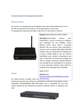 Caracterização do equipamento ativo


Router/modem

Um router é um equipamento de interligação entre redes distintas.Representa um nó
da rede, por exemplo numa empresa, numa organização ou numa escola.
É o equipamento responsável por ligar a rede interna à rede externa à Internet.

                                          Modelo:DLINK WIRELESS 150 WITH 4PORT

                                          Descrição:Conectividade       wireless    para
                                          compartilhar o acesso à Internet na residência
                                          com velocidade de até 150Mbps cliente
                                          Wireless 11N.O router utiliza a tecnologia
                                          Wireless 150, que oferece maior velocidade e
                                          cobertura que os padrões 802.11g/b.O DIR-600
                                          também inclui um switch Ethernet integrado de
                                          4 portas 10/100 BASE-TX que lhe oferece
                                          flexibilidade para conectar computadores por
                                          cabo à rede.Inclui um firewall que protege sua
                                          rede de ataques maliciosos (hackers).Oferece
                                          uma conexão de alta velocidade ao se conectar
                                          a outros dispositivos Wireless 150 ou 802.11n,
                                          atingindo uma velocidade de até 150 Mbps.

                                          Preço: 32.26 €
Switch
                                        Disponível em:
                                        http://www.izideal.pt/p13990403/dlink-wireless-
                                        150-with-4port/
Um Switch permite interligar vários equipamentos de rede mas não prejudica a
performance da rede.Tem interface de rede elétrica ou ótica bem como operar a várias
velocidades (10/100/1000/10 000 Mb/s).Alguns têm a capacidade de criar rede
virtuais (VLAN) que são importantes quando se pretende separar o tráfego de uma
rede.
 