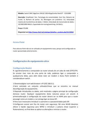 Modelo: Switch SMC EdgeCore 24X10/ 100+4GigaCombo Rack19" - ES3528M

       Descrição: Empilhável: Sim; Tecnologia da conectividade: Com fios; Número de
       trunks: 8; Número de portas: 16; Montagem em prateleira: 1U; Velocidade
       máxima de transferência de dados: 1 Gbit/s; Velocidade de transmissão de dados:
       10/100/1000 Mbit/s; Capacidade de routing/switching: 36 Gbit/s;

       Preço:179,00€

       Disponível em:http://www.chip7.pt/catalogo/detalhes_produto.php?id=50362




Access Point


Para oAccess Point não vai ser utilizado um equipamento novo, porque será configurado no
router apresentado anteriormente.




Configurações do equipamento ativo


Configuração Router
R: Ligardirectamente o computador ao router através de um cabo de rede (STP/UTP).
Se orouter tiver mais de uma porta de rede, podemos ligar o computador a
qualqueruma delas, para além deste roter ser modem e Acess Point também é
consideradoum switch.

1-Devemosdigitar num web browser o IP (192.168.0.1).
2-Será solicitado um conjunto utilizador/chave que se encontra no manual
deconfiguração do equipamento.
3-Depoisde introduzidos os dados, será mostrada a página principal de configuração
donosso router. Qualquer equipamento desta natureza possui um wizard. A
primeiraalteração á configuração do router deverá ser na WAN para que o router
possaagir como um modem, e se consiga ligar ao nosso ISP.
4-Para isso é necessário introduzir o username e a password dados pelo ISP.
5-Configuraro acesso sem fios do router com segurança. NA zona WLAN devemos
alterar o tipode segurança para WPA2 e introduzir a palavra chave (superior a
9cataracteres), no final deve-se aplicar as alterações e reiniciar o router.
 