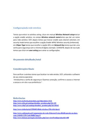 Configuraçãoda rede wireless


Temos que entrar no wireless seting, clicar em manual Wireless Network setupmarcar
a opção enable wireless; no campo Wireless network nametemos que dar um nome
para rede wireless: ECP; depois temos que marcar enable auto channel selection; em
security mode temos que escolher a opção Enable WPA2 Wireless security (enhanced);
em Chiper Type temos que escolher a opção AES; em Network Key temos que dar uma
senha para segurança com o mínimo 8 dígitos exemplo: 12345678; depois de isso tudo
temos que clicar em save seting para salvar as configurações.



Orçamento detalhado/total



Considerações finais

Para verificar o wireless temos que localizar na rede wireles: ECP; utilizando o software
do seu sistema operativo
Introduzimos a senha de segurança e fazemos conecção; confirme o acesso a internet
a acesso a um site a sua preferência.~




Referências
http://www.tecforsis.pt/produto.asp?idproduto=2121
http://www.efcis.pt/catalogo/detalhes_produto.php?id=195
http://www.chip7.pt/catalogo/detalhes_produto.php?id=50362

http://www.izideal.pt/p13990403/dlink-wireless-150-with-4port/

http://www.cablematic.pt/Componentes-de-rede-Ethernet/Caixa-80x80-parede-ou-duto-
com-1-RJ45-UTP-Cat6-568B/?pag=5
http://www.bakaus-portugal.com/index.php?act=viewProd&productId=488
 
