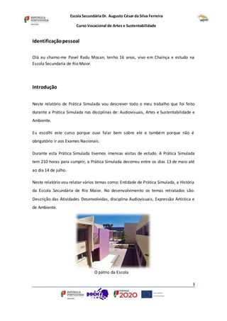 Escola Secundária Dr. Augusto César da Silva Ferreira
Curso Vocacional de Artes e Sustentabilidade
3
Identificaçãopessoal
Olá eu chamo-me Pavel Radu Mocan, tenho 16 anos, vivo em Chainça e estudo na
Escola Secundaria de Rio Maior.
Introdução
Neste relatório de Prática Simulada vou descrever todo o meu trabalho que foi feito
durante a Prática Simulada nas disciplinas de: Audiovisuais, Artes e Sustentabilidade e
Ambiente.
Eu escolhi este curso porque ouvi falar bem sobre ele e também porque não é
obrigatório ir aos Exames Nacionais.
Durante esta Prática Simulada tivemos imensas visitas de estudo. A Prática Simulada
tem 210 horas para cumprir, a Prática Simulada decorreu entre os dias 13 de maio até
ao dia 14 de julho.
Neste relatório vou relatar vários temas como: Entidade de Prática Simulada, a História
da Escola Secundária de Rio Maior. No desenvolvimento os temas retratados são:
Descrição das Atividades Desenvolvidas, disciplina Audiovisuais, Expressão Artística e
de Ambiente.
O pátrio da Escola
 