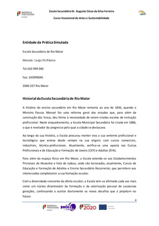 Escola Secundária Dr. Augusto César da Silva Ferreira
Curso Vocacional de Artes e Sustentabilidade
4
Entidade da PráticaSimulada
Escola Secundária de Rio Maior
Morada: Largo Pá Ribeira
Tel:243 999 040
Fax: 243999045
2040-227 Rio Maior
Historial daEscolaSecundáriade RioMaior
A história do ensino secundário em Rio Maior remonta ao ano de 1836, quando o
Ministro Passos Manuel fez uma reforma geral dos estudos que, para além da
construção dos liceus, deu forma à necessidade de serem criadas escolas de instrução
profissional. Neste enquadramento, a Escola Municipal Secundária foi criada em 1886,
o que é revelador do progresso pelo qual a cidade se destacava.
Ao longo da sua história, a Escola procurou manter viva a sua vertente profissional e
tecnológica que esteve desde sempre na sua origem, com cursos comerciais,
industriais, técnico-profissionais. Atualmente, verifica-se uma aposta nos Cursos
Profissionais e de Educação e Formação de Jovens (CEF) e Adultos (EFA).
Para além do espaço físico em Rio Maior, a Escola estende-se aos Estabelecimentos
Prisionais de Alcoentre e Vale de Judeus, onde são lecionados, atualmente, Cursos de
Educação e Formação de Adultos e Ensino Secundário Recorrente, que permitem aos
interessados completarem a sua formação escolar.
Com a diversidade crescente da oferta escolar, a Escola tem-se afirmado cada vez mais
como um núcleo dinamizador da formação e da valorização pessoal de sucessivas
gerações, continuando a aceitar diariamente os novos desafios que a projetam no
futuro.
 