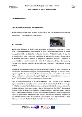 Escola Secundária Dr. Augusto César da Silva Ferreira
Curso Vocacional de Artes e Sustentabilidade
5
Desenvolvimento
Descriçãodas atividades desenvolvidas
Na descrição vou descrever passo a passo tudo o que foi feito nas disciplinas de:
Audiovisuais, Expressão Artística e Ambiente.
Audiovisuais
No inicio da disciplina de Audiovisuais a primeira tarefa que foi proposta foi retirar
fotos a uma caixa de sabão e modifica-las no Paint. Depois foi criado o Blog da turma,
para publicar todos os trabalhos realizados durante a Prática Simulada. De seguida
foram editadas 4 fotos e planeada a atividade do Mercadinho Romano. Apresentação
do trabalho realizado no âmbito da edição de fotografias criativas. Conclusão da
apresentação do trabalho relativo à edição de 4 fotografias. Criação de estrutura/
Texturas com diversos materiais. Preparação dos materiais e realização de trabalho
criativo.
Registo das atividades realizadas durante a semana no âmbito da prática simulada de
Audiovisuais. Criação da autobiografia para o perfil do blog. Publicação do trabalho sobre o
registo fotográfico das texturas. Edição do vídeo sobre o património local e do PowerPoint.
Registo dos trabalhos realizados em fotografia digital. Apresentação do trabalho no âmbito do
tema“PatrimónioLocal”- vídeosrealizadospelosalunosempar.
Seção de informação no âmbito da “Plataforma MODDLE” - com a presença de uma convidada.
Registo das atividades realizadas durante as seções desta semana. Conclusão da apresentação
de trabalhos em vídeo. Conclusão de um saco de compras no âmbito do concurso Eco escolas.
Edição e publicação das imagens para o trabalho. “Como eu sinto Rio Maior”. Como eu me
sinto na escola"- levantamento fotográfico no espaço escolar. Orientação para o trabalho
sobre o dia mundial do ambiente. Pesquisa para a animação sobre o dia mundial do ambiente.
Conclusão dos trabalhos realizados durante a prática simulada e audiovisuais. Apresentação
dos trabalhos desenvolvidos, Autoavaliação, Considerações finais. Apresentação do Blogs
individuaisparaavaliação.ConclusãodaPraticaSimuladade Audiovisuais.
 
