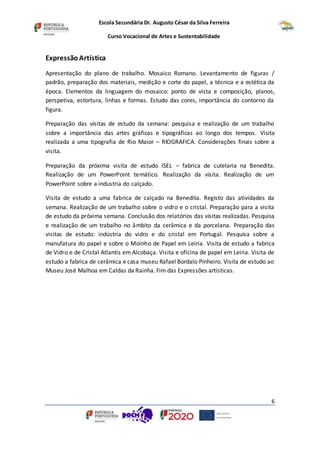Escola Secundária Dr. Augusto César da Silva Ferreira
Curso Vocacional de Artes e Sustentabilidade
6
Expressão Artística
Apresentação do plano de trabalho. Mosaico Romano. Levantamento de figuras /
padrão, preparação dos materiais, medição e corte do papel, a técnica e a estética da
época. Elementos da linguagem do mosaico: ponto de vista e composição, planos,
perspetiva, estortura, linhas e formas. Estudo das cores, importância do contorno da
figura.
Preparação das visitas de estudo da semana: pesquisa e realização de um trabalho
sobre a importância das artes gráficas e tipográficas ao longo dos tempos. Visita
realizada a uma tipografia de Rio Maior – RIOGRAFICA. Considerações finais sobre a
visita.
Preparação da próxima visita de estudo ISEL – fabrica de cutelaria na Benedita.
Realização de um PowerPoint temático. Realização da visita. Realização de um
PowerPoint sobre a industria do calçado.
Visita de estudo a uma fabrica de calçado na Benedita. Registo das atividades da
semana. Realização de um trabalho sobre o vidro e o cristal. Preparação para a visita
de estudo da próxima semana. Conclusão dos relatórios das visitas realizadas. Pesquisa
e realização de um trabalho no âmbito da cerâmica e da porcelana. Preparação das
visitas de estudo: indústria do vidro e do cristal em Portugal. Pesquisa sobre a
manufatura do papel e sobre o Moinho de Papel em Leiria. Visita de estudo a fabrica
de Vidro e de Cristal Atlantis em Alcobaça. Visita e oficina de papel em Leiria. Visita de
estudo a fabrica de cerâmica e casa museu Rafael Bordalo Pinheiro. Visita de estudo ao
Museu José Malhoa em Caldas da Rainha. Fim das Expressões artísticas.
 