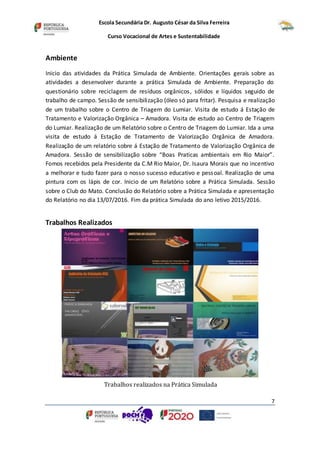 Escola Secundária Dr. Augusto César da Silva Ferreira
Curso Vocacional de Artes e Sustentabilidade
7
Ambiente
Inicio das atividades da Prática Simulada de Ambiente. Orientações gerais sobre as
atividades a desenvolver durante a prática Simulada de Ambiente. Preparação do
questionário sobre reciclagem de resíduos orgânicos, sólidos e líquidos seguido de
trabalho de campo. Sessão de sensibilização (óleo só para fritar). Pesquisa e realização
de um trabalho sobre o Centro de Triagem do Lumiar. Visita de estudo á Estação de
Tratamento e Valorização Orgânica – Amadora. Visita de estudo ao Centro de Triagem
do Lumiar. Realização de um Relatório sobre o Centro de Triagem do Lumiar. Ida a uma
visita de estudo á Estação de Tratamento de Valorização Orgânica de Amadora.
Realização de um relatório sobre á Estação de Tratamento de Valorização Orgânica de
Amadora. Sessão de sensibilização sobre “Boas Praticas ambientais em Rio Maior”.
Fomos recebidos pela Presidente da C.M Rio Maior, Dr. Isaura Morais que no incentivo
a melhorar e tudo fazer para o nosso sucesso educativo e pessoal. Realização de uma
pintura com os lápis de cor. Inicio de um Relatório sobre a Prática Simulada. Sessão
sobre o Club do Mato. Conclusão do Relatório sobre a Prática Simulada e apresentação
do Relatório no dia 13/07/2016. Fim da prática Simulada do ano letivo 2015/2016.
Trabalhos Realizados
Trabalhos realizados na Prática Simulada
 