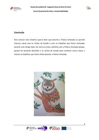 Escola Secundária Dr. Augusto César da Silva Ferreira
Curso Vocacional de Artes e Sustentabilidade
8
Conclusão
Para concluir este relatório queria dizer que durante a Prática Simulada eu aprendi
imensas coisas com as Visitas de Estudo e com os trabalhos que foram realizados
durante este tempo todo. De resto eu estou satisfeito com a Prática Simulada porque,
porque foi bastante divertido ir as visitas de estudo para conhecer coisas novas e
realizar os trabalhos que foram feitos durante a Pratica Simulada.
 