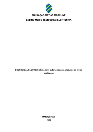 FUNDAÇÃO MATIAS MACHLINE
ENSINO MÉDIO TÉCNICO EM ELETRÔNICA
ECOLOGICAL BLOCKS: Sistema semi-automático para produção de tijolos
ecológicos
MANAUS / AM
2021
 